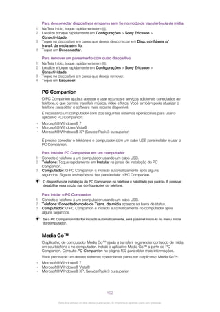 Para desconectar dispositivos em pares sem fio no modo de transferência de mídia
1 Na Tela Início, toque rapidamente em .
2 Localize e toque rapidamente em Configurações > Sony Ericsson >
Conectividade.
3 Toque no dispositivo em pares que deseja desconectar em Disp. confiáveis p/
transf. de mídia sem fio.
4 Toque em Desconectar.
Para remover um pareamento com outro dispositivo
1 Na Tela Início, toque rapidamente em .
2 Localize e toque rapidamente em Configurações > Sony Ericsson >
Conectividade.
3 Toque no dispositivo em pares que deseja remover.
4 Toque em Esquecer.
PC Companion
O PC Companion ajuda a acessar e usar recursos e serviços adicionais conectados ao
telefone, o que permite transferir música, vídeo e fotos. Você também pode atualizar o
telefone para obter o software mais recente disponível.
É necessário um computador com dos seguintes sistemas operacionais para usar o
aplicativo PC Companion:
• Microsoft® Windows® 7
• Microsoft® Windows Vista®
• Microsoft® Windows® XP (Service Pack 3 ou superior)
É preciso conectar o telefone e o computador com um cabo USB para instalar e usar o
PC Companion.
Para instalar PC Companion em um computador
1 Conecte o telefone a um computador usando um cabo USB.
2 Telefone: Toque rapidamente em Instalar na janela de instalação do PC
Companion.
3 Computador: O PC Companion é iniciado automaticamente após alguns
segundos. Siga as instruções na tela para instalar o PC Companion.
O dispositivo de instalação do PC Companion no telefone é habilitado por padrão. É possível
desabilitar essa opção nas configurações do telefone.
Para iniciar o PC Companion
1 Conecte o telefone a um computador usando um cabo USB.
2 Telefone: Conectado modo de Trans. de mídia aparece na barra de status.
3 Computador: O PC Companion é iniciado automaticamente no computador após
alguns segundos.
Se o PC Companion não for iniciado automaticamente, será possível iniciá-lo no menu Iniciar
do computador.
Media Go™
O aplicativo de computador Media Go™ ajuda a transferir e gerenciar conteúdo de mídia
em seu telefone e no computador. Instale o aplicativo Media Go™ a partir do PC
Companion. Consulte PC Companion na página 102 para obter mais informações.
Você precisa de um desses sistemas operacionais para usar o aplicativo Media Go™:
• Microsoft® Windows® 7
• Microsoft® Windows® Vista®
• Microsoft® Windows® XP, Service Pack 3 ou superior
102
Esta é a versão on-line desta publicação. © Imprima-a apenas para uso pessoal.
 