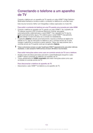 Conectando o telefone a um aparelho
de TV
Conecte o telefone em um aparelho de TV usando um cabo HDMI™ (High Definition
Multimedia Interface) e comece a exibir o conteúdo no telefone em uma tela maior.
Este recurso funciona melhor com fotografias e vídeos capturados no modo HD.
Para exibir o conteúdo do telefone em uma TV usando uma conexão por cabo HDMI
1 Conecte o telefone ao aparelho de TV usando um cabo HDMI™. Se o aparelho de
TV oferecer suporte a CEC (Customer Electronic Control), será ligado
automaticamente e alternará para o canal HDMI™. Se o aparelho de TV não for
ligado automaticamente, ligue a TV e alterne para o canal HDMI™ manualmente.
será exibido na barra de status se a conexão for estabelecida.
2 O aplicativo Galeria é ativado automaticamente. Quando a interface do telefone for
exibida na TV, siga as instruções no telefone e use o controle remoto da TV para
navegar e selecionar os arquivos a serem abertos. Talvez não seja possível usar o
controle remoto da TV quando você sair do aplicativo Galeria.
Talvez você precise comprar um cabo TypeD para HDMI™ separadamente; para obter melhores
resultados, o cabo acessório HDMI da Sony Ericsson (IM-820) é recomendado.
Para exibir instruções sobre como usar um controle remoto de TV com o telefone
1 Arraste a barra de status para baixo para abrir o painel Notificação enquanto o cabo
HDMI™ estiver conectado ao telefone e ao aparelho de TV.
2 Toque rapidamente em HDMI conectado para exibir instruções sobre como usar
os botões no controle remoto da TV.
Para desconectar o telefone do aparelho de TV
• Desconecte o cabo HDMI™ do telefone ou do aparelho de TV.
104
Esta é a versão on-line desta publicação. © Imprima-a apenas para uso pessoal.
 
