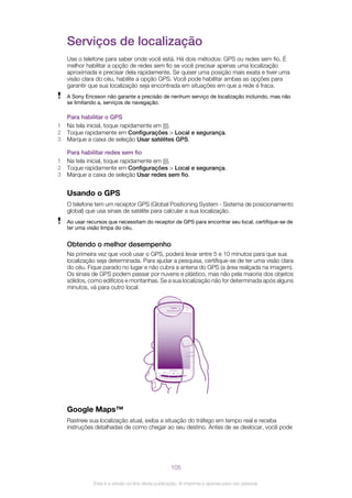 Serviços de localização
Use o telefone para saber onde você está. Há dois métodos: GPS ou redes sem fio. É
melhor habilitar a opção de redes sem fio se você precisar apenas uma localização
aproximada e precisar dela rapidamente. Se quiser uma posição mais exata e tiver uma
visão clara do céu, habilite a opção GPS. Você pode habilitar ambas as opções para
garantir que sua localização seja encontrada em situações em que a rede é fraca.
A Sony Ericsson não garante a precisão de nenhum serviço de localização incluindo, mas não
se limitando a, serviços de navegação.
Para habilitar o GPS
1 Na tela inicial, toque rapidamente em .
2 Toque rapidamente em Configurações > Local e segurança.
3 Marque a caixa de seleção Usar satélites GPS.
Para habilitar redes sem fio
1 Na tela inicial, toque rapidamente em .
2 Toque rapidamente em Configurações > Local e segurança.
3 Marque a caixa de seleção Usar redes sem fio.
Usando o GPS
O telefone tem um receptor GPS (Global Positioning System - Sistema de posicionamento
global) que usa sinais de satélite para calcular a sua localização.
Ao usar recursos que necessitam do receptor de GPS para encontrar seu local, certifique-se de
ter uma visão limpa do céu.
Obtendo o melhor desempenho
Na primeira vez que você usar o GPS, poderá levar entre 5 e 10 minutos para que sua
localização seja determinada. Para ajudar a pesquisa, certifique-se de ter uma visão clara
do céu. Fique parado no lugar e não cubra a antena do GPS (a área realçada na imagem).
Os sinais de GPS podem passar por nuvens e plástico, mas não pela maioria dos objetos
sólidos, como edifícios e montanhas. Se a sua localização não for determinada após alguns
minutos, vá para outro local.
Google Maps™
Rastreie sua localização atual, exiba a situação do tráfego em tempo real e receba
instruções detalhadas de como chegar ao seu destino. Antes de se deslocar, você pode
105
Esta é a versão on-line desta publicação. © Imprima-a apenas para uso pessoal.
 