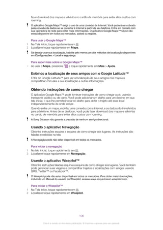 fazer download dos mapas e salvá-los no cartão de memória para evitar altos custos com
roaming.
O aplicativo Google Maps™ exige o uso de uma conexão de Internet. Você poderá ser cobrado
pela conexão de dados ao se conectar à Internet a partir de seu telefone. Entre em contato com
sua operadora de rede para obter mais informações. O aplicativo Google Maps™ talvez não
esteja disponível em todos os mercados, países ou regiões.
Para usar o Google Maps™
1 Na Tela Início, toque rapidamente em .
2 Localize e toque rapidamente em Maps.
Se desejar usar sua localização, habilite pelo menos um dos métodos de localização disponíveis
em Configurações > Local e segurança.
Para saber mais sobre o Google Maps™
• Ao usar o Maps, pressione e toque rapidamente em Mais > Ajuda.
Exibindo a localização de seus amigos com o Google Latitude™
Entre no Google Latitude™ para ver a localização de seus amigos nos mapas e
compartilhar com eles a sua localização e outras informações.
Obtendo instruções de como chegar
O aplicativo Google Maps™ pode fornecer instruções de como chegar a pé, usando
transporte público ou de carro. Você pode adicionar um atalho para um destino em sua
tela inicial, o que lhe permitirá tocar no atalho para obter o trajeto até esse local
independentemente de onde estiver.
Quando exibe um mapa, você faz uma conexão com a Internet, e os dados são transferidos
para o telefone. Antes de se deslocar, você pode fazer download dos mapas e salvá-los
no cartão de memória para evitar altos custos com roaming.
A Sony Ericsson não garante a precisão de nenhum serviço direcional.
Usando o aplicativo Navegação
Obtenha instruções esquina a esquina de como chegar aos lugares. As instruções são
faladas e exibidas na tela.
A Navegação pode não estar disponível em todos os mercados.
Para iniciar a navegação
1 Na tela inicial, toque rapidamente em .
2 Localize e toque rapidamente em Navegação.
Usando o aplicativo Wisepilot™
Obtenha instruções faladas esquina a esquina de como chegar aos lugares. Você também
pode gerenciar suas viagens e compartilhar trajetos e localizações com amigos usando
SMS, Twitter™ ou Facebook™.
O Wisepilot pode não estar disponível em todos os mercados. Para obter mais informações,
incluindo um Manual do usuário do Wisepilot, acesse www.sonyericsson.wisepilot.com.
Para iniciar o Wisepilot™
1 Na Tela Início, toque rapidamente em .
2 Localize e toque rapidamente em Wisepilot.
106
Esta é a versão on-line desta publicação. © Imprima-a apenas para uso pessoal.
 