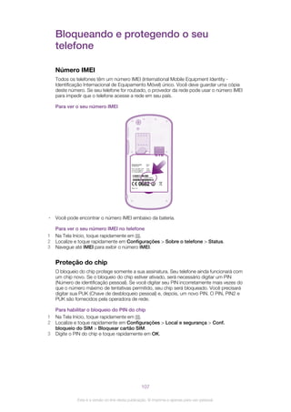 Bloqueando e protegendo o seu
telefone
Número IMEI
Todos os telefones têm um número IMEI (International Mobile Equipment Identity -
Identificação Internacional de Equipamento Móvel) único. Você deve guardar uma cópia
deste número. Se seu telefone for roubado, o provedor da rede pode usar o número IMEI
para impedir que o telefone acesse a rede em seu país.
Para ver o seu número IMEI
SI XXXX-XXXX
TYPE: AAD-3880110-BV
IC: 4170B-A3880110
FCC ID: PY7A3880110
RyyWww
XXX
yyWww
FFGG
S/N: XXXABC1234
Made in Xxx
MK16i
0000000-000000-0
• Você pode encontrar o número IMEI embaixo da bateria.
Para ver o seu número IMEI no telefone
1 Na Tela Início, toque rapidamente em .
2 Localize e toque rapidamente em Configurações > Sobre o telefone > Status.
3 Navegue até IMEI para exibir o número IMEI.
Proteção do chip
O bloqueio do chip protege somente a sua assinatura. Seu telefone ainda funcionará com
um chip novo. Se o bloqueio do chip estiver ativado, será necessário digitar um PIN
(Número de identificação pessoal). Se você digitar seu PIN incorretamente mais vezes do
que o número máximo de tentativas permitido, seu chip será bloqueado. Você precisará
digitar sua PUK (Chave de desbloqueio pessoal) e, depois, um novo PIN. O PIN, PIN2 e
PUK são fornecidos pela operadora de rede.
Para habilitar o bloqueio do PIN do chip
1 Na Tela Início, toque rapidamente em .
2 Localize e toque rapidamente em Configurações > Local e segurança > Conf.
bloqueio do SIM > Bloquear cartão SIM.
3 Digite o PIN do chip e toque rapidamente em OK.
107
Esta é a versão on-line desta publicação. © Imprima-a apenas para uso pessoal.
 