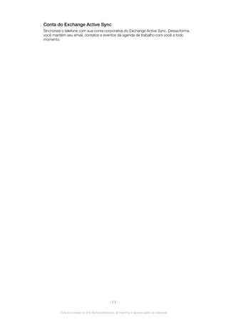 Conta do Exchange Active Sync
Sincronize o telefone com sua conta corporativa do Exchange Active Sync. Dessa forma,
você mantém seu email, contatos e eventos da agenda de trabalho com você a todo
momento.
11
Esta é a versão on-line desta publicação. © Imprima-a apenas para uso pessoal.
 