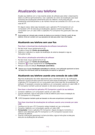 Atualizando seu telefone
Atualize seu telefone com a mais recente versão de software para obter o desempenho
ideal e os últimos aprimoramentos. Use o aplicativo do centro de atualização para fazer
download das atualizações diretamente para seu telefone. Você pode executar
atualizações automaticamente ou de maneira manual nas conexões 2G e 3G ou em uma
rede Wi-Fi®.
Em alguns casos, talvez seja necessário usar o aplicativo PC Companion em um
computador a fim de executar as atualizações. Apenas conecte seu telefone ao
computador com um cabo USB e o aplicativo PC Companion lhe guiará pelo resto das
etapas.
Você poderá ser cobrado pela conexão de dados ao se conectar à Internet a partir de seu
telefone. Entre em contato com sua operadora de rede para obter mais informações.
Atualizando seu telefone sem usar fios
Para fazer o download das atualizações de software manualmente
1 Na tela inicial, toque rapidamente em .
2 Localize e toque em Centro de atualização.
3 Selecione o aplicativo ou opção de atualização de sistema desejado e siga as
instruções na tela.
Para ativar a atualização automática de software
1 Na tela inicial, toque rapidamente em .
2 Localize e toque em Centro de atualização.
3 Pressione e toque rapidamente em Configurações.
4 Marque a caixa de seleção Atualização automática.
Depois que a função Atualização automática for definida, uma notificação aparecerá na barra
de status lhe informando sobre as atualizações de sistema ou aplicativo.
Atualizando seu telefone usando uma conexão de cabo USB
Algumas atualizações não estão disponíveis para o download sem fio. As notificações
aparecem na barra de status para lhe informar sobre essas atualizações. É necessário usar
o aplicativo PC Companion em um computador para iniciar esse tipo de atualização de
software. É necessário conectar seu telefone a um computador usando um cabo USB, O
PC Companion também pode ser baixado no site www.sonyericsson.com.
Para fazer o download do aplicativo PC Companion a partir de seu telefone
1 Conecte o telefone a um computador usando um cabo USB.
2 Quando solicitado, siga as instruções na tela do telefone para iniciar a instalação do
PC Companion no computador.
O PC Companion também pode ser baixado no site www.sonyericsson.com/support
Para fazer download de atualizações de software usando uma conexão por cabo
USB
1 Certifique-se de que o PC Companion esteja instalado em seu computador.
2 Conecte o telefone a um computador usando um cabo USB.
3 Computador: Inicie o aplicativo PC Companion. Depois de alguns momentos, o
telefone será detectado pelo PC Companion e o PC Companion buscará novos
software de telefone.
4 Quando notificações aparecerem na barra de status, siga as instruções na tela para
executar as atualizações de software.
110
Esta é a versão on-line desta publicação. © Imprima-a apenas para uso pessoal.
 