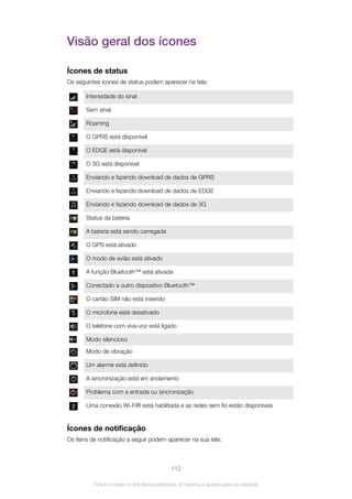 Visão geral dos ícones
Ícones de status
Os seguintes ícones de status podem aparecer na tela:
Intensidade do sinal
Sem sinal
Roaming
O GPRS está disponível
O EDGE está disponível
O 3G está disponível
Enviando e fazendo download de dados de GPRS
Enviando e fazendo download de dados de EDGE
Enviando e fazendo download de dados de 3G
Status da bateria
A bateria está sendo carregada
O GPS está ativado
O modo de avião está ativado
A função Bluetooth™ está ativada
Conectado a outro dispositivo Bluetooth™
O cartão SIM não está inserido
O microfone está desativado
O telefone com viva-voz está ligado
Modo silencioso
Modo de vibração
Um alarme está definido
A sincronização está em andamento
Problema com a entrada ou sincronização
Uma conexão Wi-Fi® está habilitada e as redes sem fio estão disponíveis
Ícones de notificação
Os itens de notificação a seguir podem aparecer na sua tela:
112
Esta é a versão on-line desta publicação. © Imprima-a apenas para uso pessoal.
 
