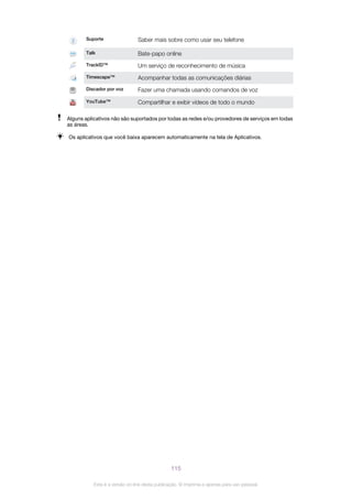 Suporte Saber mais sobre como usar seu telefone
Talk Bate-papo online
TrackID™ Um serviço de reconhecimento de música
Timescape™ Acompanhar todas as comunicações diárias
Discador por voz Fazer uma chamada usando comandos de voz
YouTube™ Compartilhar e exibir vídeos de todo o mundo
Alguns aplicativos não são suportados por todas as redes e/ou provedores de serviços em todas
as áreas.
Os aplicativos que você baixa aparecem automaticamente na tela de Aplicativos.
115
Esta é a versão on-line desta publicação. © Imprima-a apenas para uso pessoal.
 