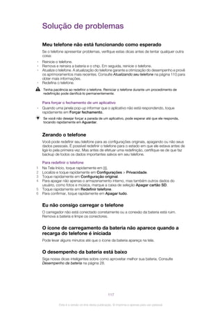 Solução de problemas
Meu telefone não está funcionando como esperado
Se o telefone apresentar problemas, verifique estas dicas antes de tentar qualquer outra
coisa:
• Reinicie o telefone.
• Remova e reinsira a bateria e o chip. Em seguida, reinicie o telefone.
• Atualize o telefone. A atualização do telefone garante a otimização do desempenho e provê
os aprimoramentos mais recentes. Consulte Atualizando seu telefone na página 110 para
obter mais informações.
• Redefina o telefone.
Tenha paciência ao redefinir o telefone. Reiniciar o telefone durante um procedimento de
redefinição pode danificá-lo permanentemente.
Para forçar o fechamento de um aplicativo
• Quando uma janela pop-up informar que o aplicativo não está respondendo, toque
rapidamente em Forçar fechamento.
Se você não desejar forçar a parada de um aplicativo, pode esperar até que ele responda,
tocando rapidamente em Aguardar.
Zerando o telefone
Você pode redefinir seu telefone para as configurações originais, apagando ou não seus
dados pessoais. É possível redefinir o telefone para o estado em que ele estava antes de
ligá-lo pela primeira vez. Mas antes de efetuar uma redefinição, certifique-se de que faz
backup de todos os dados importantes salvos em seu telefone.
Para redefinir o telefone
1 Na Tela Início, toque rapidamente em .
2 Localize e toque rapidamente em Configurações > Privacidade.
3 Toque rapidamente em Configuração original.
4 Para apagar não apenas o armazenamento interno, mas também outros dados do
usuário, como fotos e música, marque a caixa de seleção Apagar cartão SD.
5 Toque rapidamente em Redefinir telefone.
6 Para confirmar, toque rapidamente em Apagar tudo.
Eu não consigo carregar o telefone
O carregador não está conectado corretamente ou a conexão da bateria está ruim.
Remova a bateria e limpe os conectores.
O ícone de carregamento da bateria não aparece quando a
recarga do telefone é iniciada
Pode levar alguns minutos até que o ícone da bateria apareça na tela.
O desempenho da bateria está baixo
Siga nossa dicas inteligentes sobre como aproveitar melhor sua bateria. Consulte
Desempenho da bateria na página 28.
117
Esta é a versão on-line desta publicação. © Imprima-a apenas para uso pessoal.
 