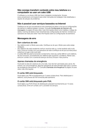 Não consigo transferir conteúdo entre meu telefone e o
computador ao usar um cabo USB
O software ou os drivers USB não foram instalados corretamente. Vá para
www.sonyericsson.com/support para obter instruções de instalação mais detalhadas e
seções de solução de problemas.
Não é possível usar serviços baseados na Internet
Certifique-se de que sua assinatura inclui download de dados e de que as configurações
da Internet no telefone estejam corretas. Consulte Configuração da Internet e de
mensagens na página 30 para obter mais informações sobre como habilitar o tráfego de
dados, roaming de dados e fazer download das configurações da Internet. Contate sua
operadora de rede para obter mais informações sobre as configurações da assinatura.
Mensagens de erro
Sem cobertura de rede
• Seu telefone está no Modo para avião. Certifique-se de que o Modo para avião esteja
desligado.
• Seu telefone não está recebendo nenhum sinal de rede ou o sinal recebido está muito
fraco. Entre em contato com sua operadora de rede e certifique-se de que sua rede possui
cobertura no lugar onde você está.
• O cartão SIM não está funcionando corretamente. Insira seu cartão SIM em outro telefone.
Se isso funcionar, provavelmente seu telefone está causando o problema. Nesse caso,
entre em contato com a central de serviços da Sony Ericsson mais próxima.
Apenas chamadas de emergência
Você está na área de cobertura de uma rede, mas não tem permissão para usá-la. No
entanto, em uma emergência, algumas operadoras de rede permitem ligar para o número
de emergência internacional 112. Consulte Chamadas de emergência na página 34 para
obter mais informações.
O cartão SIM está bloqueado.
Você digitou seu PIN incorretamente por 3 vezes consecutivas. Para desbloquear o
telefone, você precisa da PUK fornecida pela operadora.
O cartão SIM está bloqueado pelo PUK.
Você digitou sua PUK (Chave de desbloqueio pessoal) incorretamente por 10 vezes
consecutivas. Entre em contato com o provedor de serviços.
118
Esta é a versão on-line desta publicação. © Imprima-a apenas para uso pessoal.
 