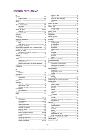 Índice remissivo
A
agenda .....................................................................60
criar um evento ...............................................60
ajustando o volume .................................................74
álbuns
excluindo .........................................................93
álbuns de fotografias ...............................................92
excluindo .........................................................93
exibindo ...........................................................91
álbuns de vídeo .................................................92, 93
exibindo ...........................................................91
Android Market™ ....................................................56
Android™ ..................................................................7
apagando
faixas ...............................................................74
Aplicativo Navegação ............................................106
aplicativos .................................................................7
tela ...................................................................18
visão geral .....................................................114
apresentação de slides ...........................................94
Aprimorando fotografias com o BRAVIA Engine .....91
armazenar contatos .................................................62
arquivos de mídia
copiando no cartão de memória .....................73
atualizando o telefone ...........................................110
atualizar
status ...............................................................54
áudio
ajustando o volume .........................................74
reproduzindo ...................................................73
reproduzindo música em ordem aleatória ......75
audiobooks ..............................................................73
autorretrato ..............................................................80
B
backup
contatos ..........................................................43
bate-papo ................................................................51
bateria .....................................................................13
removendo ........................................................8
tampa ................................................................8
blocos ......................................................................52
bloqueios
ativando a tela ...................................................9
bloqueando a tela ..............................................9
bloqueio de tela .................................................9
botão Infinito
no Timescape™ ..............................................54
BRAVIA ....................................................................91
brilho ........................................................................27
C
câmera ...............................................................80, 82
autorretrato ......................................................81
configurações ............................................83, 88
controles ..........................................................80
detecção de rosto ...........................................82
detecção de sorriso ........................................82
exibindo fotografias .........................................81
exibindo vídeos ...............................................88
fechando .........................................................80
foco automático contínuo .........................83, 88
gravando vídeos ..............................................87
ícones ..............................................................88
marcação geográfica ......................................82
tela da câmera .................................................80
tirando fotografias .....................................81, 82
usando o flash .................................................81
vídeo ................................................................87
Vídeo HD (Alta definição) ................................88
visão geral .......................................................80
zoom ................................................................81
câmera de vídeo ......................................................87
câmera digital ....................................................80, 81
câmera fixa
configurações ..................................................83
usando o flash .................................................81
câmera frontal .........................................................80
Caps Lock ...............................................................21
carregando ..............................................................13
cartões de visita
enviar ...............................................................43
chamada ..................................................................30
chamadas ..........................................................34, 37
configurações ..................................................37
de emergência .................................................34
desviando ........................................................37
em espera ........................................................36
encaminhando .................................................37
lista ..................................................................35
múltiplas ..........................................................36
perdidas ..........................................................35
recentes ...........................................................35
registro ............................................................35
chamadas em conferência ......................................36
chamadas recentes .................................................35
Chip .......................................................................107
exportando contatos para ...............................43
importando contatos de ..................................40
inserindo ............................................................8
compartilhando
fotografias .......................................................95
fotografias e vídeos .........................................93
música .............................................................75
comprando
música .............................................................77
conexão USB ........................................................100
configuração de conta do Google™ .......................50
configurações ..........................................................10
câmera ......................................................83, 88
câmera digital ..................................................83
chamada ..........................................................37
filmadora .........................................................88
Internet ............................................................30
mensagens ......................................................30
MMS ................................................................30
Timescape™ ...................................................55
contas ......................................................................10
Google™ .........................................................10
Microsoft® Exchange (corporativo) ................11
Sony Ericsson .................................................10
contatos ..................................................................39
backup ............................................................43
compartilhando ...............................................43
copiar ..............................................................43
enviando ..........................................................43
favorito ............................................................42
fotografia ...................................................41, 94
importando do chip .........................................40
juntar informações do contato ........................42
controle da luz de fundo do LCD ............................27
correio de voz ..........................................................35
correio Ver email
120
Esta é a versão on-line desta publicação. © Imprima-a apenas para uso pessoal.
 
