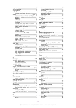 modo silencioso ......................................................25
Monitor de dados ....................................................31
mudando faixas .......................................................74
multimídia
copiando no cartão de memória .....................73
música .........................................................30, 73, 78
adicionando faixas a listas de reprodução .....76
ajustando o volume .........................................74
apagando ........................................................74
audiobooks ......................................................73
compartilhando ...............................................75
comprando ......................................................77
copiando de um computador ou para ele .......73
copiando no cartão de memória .....................73
criando listas de reprodução ..........................76
excluindo .........................................................75
listas de reprodução ........................................76
mudando faixas ...............................................74
pausando uma faixa ........................................74
pesquisando com o TrackID™ ........................77
podcasts ..........................................................73
reproduzindo ...................................................73
reproduzindo em ordem aleatória ...................75
usando o equalizador ......................................74
usando o viva-voz ...........................................30
visão geral do music player .............................73
música aleatória ......................................................75
music player ............................................................73
apagando faixas ..............................................74
criando listas de reprodução ..........................76
equalizador ......................................................74
excluindo faixas ...............................................75
listas de reprodução ........................................75
listas de reprodução feitas por você ...............76
listas de reprodução inteligentes ....................75
melhores faixas ...............................................76
minimizando ....................................................74
N
Navegação ............................................................106
navegador da web ...................................................69
barra de ferramentas .......................................69
gerenciando marcadores ................................70
navegador da Web
configurações ..................................................72
navegar - consulte navegador da Web
notificação .......................................................19, 112
painel de ..........................................................20
toque ...............................................................26
números de emergência ..........................................34
números permitidos ................................................37
P
papel de parede ......................................................18
usando uma fotografia como ..........................94
papel de parede animado .......................................18
pausando uma faixa ................................................74
Phonepad ..........................................................21, 23
PIN .........................................................................107
predefinições
removendo canais de rádio como ...................79
salvando canais de rádio como ......................79
procurando
informações da faixa .......................................77
música usando o TrackID™ ............................77
PUK .......................................................................107
R
rádio ........................................................................78
abrindo ............................................................78
favoritos ...........................................................79
movendo-se entre os canais ...........................78
navegando .......................................................78
ouvindo pelo alto-falante .................................79
procurando estações ......................................79
selecionando canal .........................................78
visão geral .......................................................78
rádio FM
favoritos ...........................................................79
Rádio FM
favoritos ...........................................................79
receber itens usando Bluetooth™ ...........................98
redes sem fio .........................................................105
redimensionando
fotografias .......................................................95
reproduzindo
música .............................................................73
S
sequência de desbloqueio de tela ........................107
serviço de atendimento ...........................................35
Serviço de sincronização Google Sync™ ...............61
serviços ...................................................................10
serviços de localização .........................................105
símbolos ..................................................................21
sincronização ..........................................................61
contatos ..........................................................62
contatos, agenda e email do Microsoft®
Exchange .........................................................61
Google Sync™ ................................................61
Sincronização com Microsoft® Exchange ..............61
solução de problemas ...........................................117
Sony Ericsson Sync ................................................62
SOS Consultar números de emergência
status ...............................................................19, 112
T
teclado .....................................................................21
configurações ..................................................24
teclado lateral ..........................................................21
teclado na tela .........................................................22
teclas de hardware ..................................................13
Tecnologia sem fio Bluetooth™ ..............................97
Tecnologia TrackID™ ..............................................77
abrindo ............................................................77
comprando uma faixa .....................................77
exibindo gráficos .............................................77
procurando informações da faixa ...................77
usando os resultados ......................................77
tela ...........................................................................27
garantia ...........................................................14
rachado ...........................................................14
vidro ................................................................14
Tela Início ................................................................16
personalizando ................................................17
telefone
atualizar .........................................................110
bateria .............................................................28
desempenho ...................................................28
telefonia Consulte chamadas
tema ........................................................................18
Timescape™ ...........................................................52
botão infinito no ..............................................54
configurações ..................................................55
ícones de filtragem ..........................................53
visão geral da tela ...........................................52
widget ..............................................................52
tirando fotografias ...................................................80
autorretrato ......................................................81
tocando ...........................................................81
122
Esta é a versão on-line desta publicação. © Imprima-a apenas para uso pessoal.
 