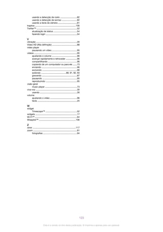 usando a detecção de rosto ...........................82
usando a detecção de sorriso .........................82
usando a tecla da câmera ...............................81
trajetos ...................................................................106
Twitter™ ..................................................................52
atualização de status ......................................54
fazendo login ...................................................54
V
vibração ...................................................................26
Vídeo HD (Alta definição) .........................................88
video player
pausando um vídeo .........................................95
vídeos ......................................................................95
ajustando o volume .........................................96
avançar rapidamente e retroceder ..................96
compartilhando ...............................................96
copiando de um computador ou para ele .......73
enviando ..........................................................96
excluindo .........................................................96
exibindo .........................................88, 91, 92, 93
gravando .........................................................87
pausando ........................................................95
reproduzindo ...................................................95
visão geral
music player ....................................................73
viva-voz ...................................................................30
usando .............................................................30
volume
ajustando o vídeo ............................................96
tecla .................................................................25
W
widget
Timescape™ ...................................................52
widgets ....................................................................17
Wi-Fi™ .....................................................................64
Wisepilot™ ............................................................106
Z
zerar .......................................................................117
zoom ........................................................................81
fotografias .......................................................94
123
Esta é a versão on-line desta publicação. © Imprima-a apenas para uso pessoal.
 