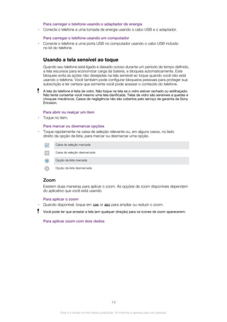 Para carregar o telefone usando o adaptador de energia
• Conecte o telefone a uma tomada de energia usando o cabo USB e o adaptador.
Para carregar o telefone usando um computador
• Conecte o telefone a uma porta USB no computador usando o cabo USB incluído
no kit do telefone.
Usando a tela sensível ao toque
Quando seu telefone está ligado e deixado ocioso durante um período de tempo definido,
a tela escurece para economizar carga da bateria, e bloqueia automaticamente. Este
bloqueio evita as ações não desejadas na tela sensível ao toque quando você não está
usando o telefone. Você também pode configurar bloqueios pessoais para proteger sua
subscrição e ter certeza que somente você pode acessar o conteúdo do telefone.
A tela do telefone é feita de vidro. Não toque na tela se o vidro estiver rachado ou estilhaçado.
Não tente consertar você mesmo uma tela danificada. Telas de vidro são sensíveis a quedas e
choques mecânicos. Casos de negligência não são cobertos pelo serviço de garantia da Sony
Ericsson.
Para abrir ou realçar um item
• Toque no item.
Para marcar ou desmarcar opções
• Toque rapidamente na caixa de seleção relevante ou, em alguns casos, no lado
direito da opção da lista, para marcar ou desmarcar uma opção.
Caixa de seleção marcada
Caixa de seleção desmarcada
Opção da lista marcada
Opção da lista desmarcada
Zoom
Existem duas maneiras para aplicar o zoom. As opções de zoom disponíveis dependem
do aplicativo que você está usando.
Para aplicar o zoom
• Quando disponível, toque em or para ampliar ou reduzir o zoom.
Você pode ter que arrastar a tela (em qualquer direção) para os ícones de zoom aparecerem.
Para aplicar zoom com dois dedos
14
Esta é a versão on-line desta publicação. © Imprima-a apenas para uso pessoal.
 