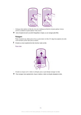 • Coloque dois dedos na tela de uma vez e belisque juntando-os (para aplicar menos
zoom) ou afaste-os (para aplicar mais zoom).
Use a função de zoom ao exibir fotografias e mapas, ou ao navegar pela Web.
Rolagem
Role movendo seu dedo para cima ou para baixo na tela. Em algumas páginas da web
você também pode rolar para os lados.
Arrastar ou tocar rapidamente não irá ativar nada na tela.
Para rolar
• Arraste ou toque com o dedo na direção para a qual deseja navegar na tela.
Para navegar mais rapidamente, toque e deslize o dedo na direção desejada na tela.
15
Esta é a versão on-line desta publicação. © Imprima-a apenas para uso pessoal.
 