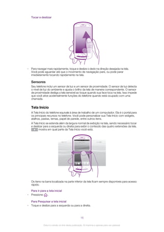 Tocar e deslizar
• Para navegar mais rapidamente, toque e deslize o dedo na direção desejada na tela.
Você pode aguardar até que o movimento de navegação pare, ou pode parar
imediatamente tocando rapidamente na tela.
Sensores
Seu telefone inclui um sensor de luz e um sensor de proximidade. O sensor de luz detecta
o nível de luz do ambiente e ajusta o brilho da tela de maneira correspondente. O sensor
de proximidade desliga a tela sensível ao toque quando sua face toca na tela. Isso impede
que você ative acidentalmente funções do telefone quando está ocupado com uma
chamada.
Tela Início
A Tela Início do telefone equivale à área de trabalho de um computador. Ela é o portal para
os principais recursos no telefone. Você pode personalizar sua Tela Início com widgets,
atalhos, pastas, temas, papel de parede, entre outros itens.
A Tela Início se estende além da largura normal de exibição na tela, sendo necessário tocar
e deslizar para a esquerda ou direita para exibir o conteúdo das quatro extensões da tela.
mostra em qual parte da Tela Início você está.
Os itens na barra localizada na parte inferior da tela ficam sempre disponíveis para acesso
rápido.
Para ir para a tela inicial
• Pressione .
Para Pesquisar a tela inicial
• Toque e deslize para a esquerda ou para a direita.
16
Esta é a versão on-line desta publicação. © Imprima-a apenas para uso pessoal.
 