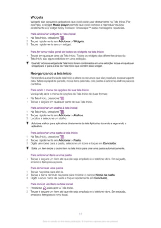 Widgets
Widgets são pequenos aplicativos que você pode usar diretamente na Tela Início. Por
exemplo, o widget Music player permite que você comece a reproduzir música
diretamente e o widget Sony Ericsson Timescape™ exibe mensagens recebidas.
Para adicionar widgets à Tela inicial
1 Na Tela Início, pressione .
2 Toque rapidamente em Adicionar > Widgets.
3 Toque rapidamente em um widget.
Para ter uma visão geral de todos os widgets na tela Início
• Toque em qualquer área da Tela Início. Todos os widgets das diferentes áreas da
Tela Início são agora exibidos em uma exibição.
Quando todos os widgets da Tela Início forem combinados em uma exibição, toque em qualquer
widget para ir para a área da Tela Início que contém esse widget.
Reorganizando a tela Início
Personalize a aparência da tela Início e altere os recursos que são possíveis acessar a partir
dela. Altere o papel de parede, mova itens pela tela, crie pastas e adicione atalhos para os
contatos.
Para abrir o menu de opções de sua tela Início
Você pode abrir o menu de opções da Tela Início de duas formas:
• Na Tela Início, pressione .
• Toque e segure em qualquer parte de sua Tela Início.
Para adicionar um atalho à tela inicial
1 Na Tela Início, pressione .
2 Toque rapidamente em Adicionar > Atalhos.
3 Localize e selecione um atalho.
Adicione atalhos para aplicativos diretamente da tela Aplicativo tocando e segurando o
aplicativo.
Para adicionar uma pasta à tela Início
1 Na Tela Início, pressione .
2 Toque rapidamente em Adicionar > Pasta.
3 Digite um nome para a pasta, selecione um ícone e toque em Concluído.
Solte um item sobre o outro item na tela Início para criar uma pasta automaticamente.
Para adicionar itens a uma pasta
• Toque e segure um item até que ele seja ampliado e o telefone vibre. Em seguida,
arraste o item para a pasta.
Para renomear uma pasta
1 Toque na pasta para abri-la.
2 Toque a barra de título da pasta para mostrar o campo Nome da pasta.
3 Digite o novo nome da pasta e toque rapidamente em Concluído.
Para mover um item na tela inicial
1 Pressione para abrir a Tela Início.
2 Toque e segure um item até que ele seja ampliado e o telefone vibre. Em seguida,
arraste o item para o novo local.
17
Esta é a versão on-line desta publicação. © Imprima-a apenas para uso pessoal.
 