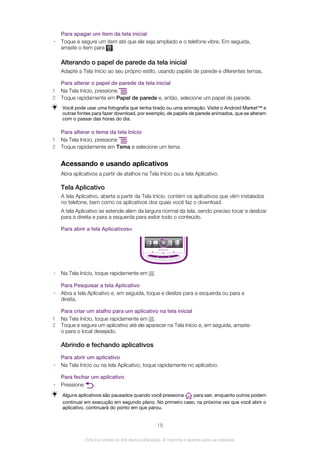 Para apagar um item da tela inicial
• Toque e segure um item até que ele seja ampliado e o telefone vibre. Em seguida,
arraste o item para .
Alterando o papel de parede da tela inicial
Adapte a Tela Início ao seu próprio estilo, usando papéis de parede e diferentes temas.
Para alterar o papel de parede da tela inicial
1 Na Tela Início, pressione .
2 Toque rapidamente em Papel de parede e, então, selecione um papel de parede.
Você pode usar uma fotografia que tenha tirado ou uma animação. Visite o Android Market™ e
outras fontes para fazer download, por exemplo, de papéis de parede animados, que se alteram
com o passar das horas do dia.
Para alterar o tema da tela Início
1 Na Tela Início, pressione .
2 Toque rapidamente em Tema e selecione um tema.
Acessando e usando aplicativos
Abra aplicativos a partir de atalhos na Tela Início ou a tela Aplicativo.
Tela Aplicativo
A tela Aplicativo, aberta a partir da Tela Início, contém os aplicativos que vêm instalados
no telefone, bem como os aplicativos dos quais você faz o download.
A tela Aplicativo se estende além da largura normal da tela, sendo preciso tocar e deslizar
para a direita e para a esquerda para exibir todo o conteúdo.
Para abrir a tela Aplicativos=
• Na Tela Início, toque rapidamente em .
Para Pesquisar a tela Aplicativo
• Abra a tela Aplicativo e, em seguida, toque e deslize para a esquerda ou para a
direita.
Para criar um atalho para um aplicativo na tela inicial
1 Na Tela Início, toque rapidamente em .
2 Toque e segure um aplicativo até ele aparecer na Tela Início e, em seguida, arraste-
o para o local desejado.
Abrindo e fechando aplicativos
Para abrir um aplicativo
• Na Tela Início ou na tela Aplicativo, toque rapidamente no aplicativo.
Para fechar um aplicativo
• Pressione .
Alguns aplicativos são pausados quando você pressiona para sair, enquanto outros podem
continuar em execução em segundo plano. No primeiro caso, na próxima vez que você abrir o
aplicativo, continuará do ponto em que parou.
18
Esta é a versão on-line desta publicação. © Imprima-a apenas para uso pessoal.
 