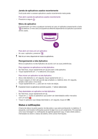 Janela de aplicativos usados recentemente
Você pode exibir e acessar aplicativos usados recentemente nesta janela.
Para abrir a janela de aplicativos usados recentemente
• Pressione e segure .
Menu de aplicativo
É possível abrir um menu a qualquer momento ao usar um aplicativo pressionando a tecla
do telefone. O menu terá uma aparência diferente dependendo do aplicativo que estiver
sendo usado.
Para abrir um menu em um aplicativo
• Ao usar o aplicativo, pressione .
Não há um menu disponível em todos os aplicativos.
Reorganizando a tela Aplicativo
Mova os aplicativos na tela Aplicativo de acordo com as suas preferências.
Para organizar os aplicativos na tela Aplicativo
1 Na Tela Início, toque rapidamente em para abrir a tela aplicativo.
2 Toque rapidamente em e selecione uma opção.
Para mover um aplicativo na tela Aplicativo
1 Abra a tela Aplicativo e, em seguida, toque rapidamente em .
2 Toque e segure um item até que ele seja ampliado e o telefone vibre. Em seguida,
arraste o item para o novo local.
3 Toque rapidamente em para sair do modo de edição.
É possível mover os aplicativos somente quando estiver selecionado.
Para desinstalar um aplicativo na tela Aplicativo
1 Na Tela Início, toque rapidamente em .
2 Toque em . Todos os aplicativos que podem ser desinstalados estão marcados
com um ícone .
3 Toque no aplicativo que deseja desinstalar e, em seguida, toque em OK.
Status e notificações
A barra de status na parte superior da tela exibe o que está acontecendo no telefone. À
esquerda, você recebe notificações quando há algo novo ou em andamento. Por exemplo,
uma nova mensagem ou notificações da agenda aparecem aqui. O lado direito exibe a
intensidade do sinal e o status da bateria, entre outras informações.
19
Esta é a versão on-line desta publicação. © Imprima-a apenas para uso pessoal.
 