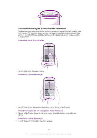 Verificando notificações e atividades em andamento
Você pode arrastar a barra de status para baixo para abrir o painel Notificação e obter mais
informações. Por exemplo, abra uma nova mensagem ou exiba um evento da agenda a
partir do painel Notificação. Você também pode abrir os aplicativos em execução, como
o music player.
Para abrir o painel de notificações
• Arraste a barra de status para baixo.
Para fechar o painel Notificação
• Arraste para cima a guia localizada na parte inferior do painel Notificação.
Para abrir um aplicativo em execução no painel Notificação
• No painel Notificação, toque rapidamente no ícone do aplicativo em execução para
abri-lo.
Para limpar o painel Notificação
• A partir do painel Notificação, toque em Limpar.
20
Esta é a versão on-line desta publicação. © Imprima-a apenas para uso pessoal.
 