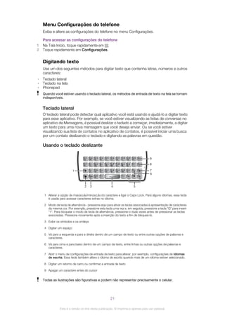 Menu Configurações do telefone
Exiba e altere as configurações do telefone no menu Configurações.
Para acessar as configurações do telefone
1 Na Tela Início, toque rapidamente em .
2 Toque rapidamente em Configurações.
Digitando texto
Use um dos seguintes métodos para digitar texto que contenha letras, números e outros
caracteres:
• Teclado lateral
• Teclado na tela
• Phonepad
Quando você estiver usando o teclado lateral, os métodos de entrada de texto na tela se tornam
indisponíveis.
Teclado lateral
O teclado lateral pode detectar qual aplicativo você está usando e ajudá-lo a digitar texto
para esse aplicativo. Por exemplo, se você estiver visualizando as listas de conversas no
aplicativo de Mensagens, é possível deslizar o teclado e começar, imediatamente, a digitar
um texto para uma nova mensagem que você deseja enviar. Ou se você estiver
visualizando sua lista de contatos no aplicativo de contatos, é possível iniciar uma busca
por um contato deslizando o teclado e digitando as palavras em questão.
Usando o teclado deslizante
1
2 3 4
7
8
9
5
6
1 Alterar a opção de maiúscula/minúscula do caractere e ligar o Caps Lock. Para alguns idiomas, essa tecla
é usada para acessar caracteres extras no idioma.
2 Modo de tecla de alternância - pressione aqui para ativar as teclas associadas à apresentação de caracteres
da mesma cor. Por exemplo, pressione esta tecla uma vez e, em seguida, pressione a tecla "Q" para inserir
"1". Para bloquear o modo de tecla de alternância, pressione-o duas vezes antes de pressionar as teclas
associadas. Pressione novamente após a inserção do texto a fim de bloqueá-lo.
3 Exibir os símbolos e os smileys
4 Digitar um espaço
5 Vá para a esquerda e para a direita dentro de um campo de texto ou entre outras opções de palavras e
caracteres.
6 Vá para cima e para baixo dentro de um campo de texto, entre linhas ou outras opções de palavras e
caracteres.
7 Abrir o menu de configurações de entrada de texto para alterar, por exemplo, configurações de Idiomas
de escrita. Essa tecla também altera o idioma de escrita quando mais de um idioma estiver selecionado.
8 Digitar um retorno de carro ou confirmar a entrada de texto
9 Apagar um caractere antes do cursor
Todas as ilustrações são figurativas e podem não representar precisamente o celular.
21
Esta é a versão on-line desta publicação. © Imprima-a apenas para uso pessoal.
 