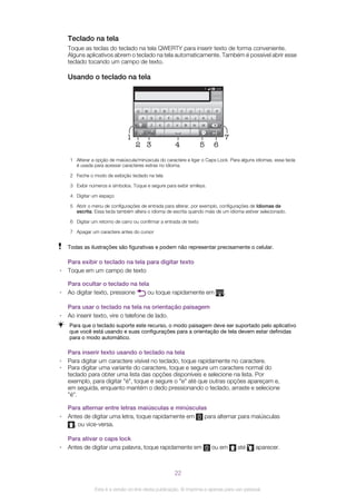 Teclado na tela
Toque as teclas do teclado na tela QWERTY para inserir texto de forma conveniente.
Alguns aplicativos abrem o teclado na tela automaticamente. Também é possível abrir esse
teclado tocando um campo de texto.
Usando o teclado na tela
12:453G
.,
5
1
6
7
432
1 Alterar a opção de maiúscula/minúscula do caractere e ligar o Caps Lock. Para alguns idiomas, essa tecla
é usada para acessar caracteres extras no idioma.
2 Feche o modo de exibição teclado na tela
3 Exibir números e símbolos. Toque e segure para exibir smileys.
4 Digitar um espaço
5 Abrir o menu de configurações de entrada para alterar, por exemplo, configurações de Idiomas de
escrita. Essa tecla também altera o idioma de escrita quando mais de um idioma estiver selecionado.
6 Digitar um retorno de carro ou confirmar a entrada de texto
7 Apagar um caractere antes do cursor
Todas as ilustrações são figurativas e podem não representar precisamente o celular.
Para exibir o teclado na tela para digitar texto
• Toque em um campo de texto
Para ocultar o teclado na tela
• Ao digitar texto, pressione ou toque rapidamente em .
Para usar o teclado na tela na orientação paisagem
• Ao inserir texto, vire o telefone de lado.
Para que o teclado suporte este recurso, o modo paisagem deve ser suportado pelo aplicativo
que você está usando e suas configurações para a orientação de tela devem estar definidas
para o modo automático.
Para inserir texto usando o teclado na tela
• Para digitar um caractere visível no teclado, toque rapidamente no caractere.
• Para digitar uma variante do caractere, toque e segure um caractere normal do
teclado para obter uma lista das opções disponíveis e selecione na lista. Por
exemplo, para digitar "é", toque e segure o "e" até que outras opções apareçam e,
em seguida, enquanto mantém o dedo pressionando o teclado, arraste e selecione
"é".
Para alternar entre letras maiúsculas e minúsculas
• Antes de digitar uma letra, toque rapidamente em para alternar para maiúsculas
, ou vice-versa.
Para ativar o caps lock
• Antes de digitar uma palavra, toque rapidamente em ou em até aparecer.
22
Esta é a versão on-line desta publicação. © Imprima-a apenas para uso pessoal.
 