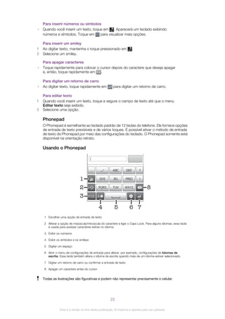Para inserir números ou símbolos
• Quando você inserir um texto, toque em . Aparecerá um teclado exibindo
números e símbolos. Toque em para visualizar mais opções.
Para inserir um smiley
1 Ao digitar texto, mantenha o toque pressionado em .
2 Selecione um smiley.
Para apagar caracteres
• Toque rapidamente para colocar o cursor depois do caractere que deseja apagar
e, então, toque rapidamente em .
Para digitar um retorno de carro
• Ao digitar texto, toque rapidamente em para digitar um retorno de carro.
Para editar texto
1 Quando você inserir um texto, toque e segure o campo de texto até que o menu
Editar texto seja exibido.
2 Selecione uma opção.
Phonepad
O Phonepad é semelhante ao teclado padrão de 12 teclas do telefone. Ele fornece opções
de entrada de texto previsíveis e de vários toques. É possível ativar o método de entrada
de texto do Phonepad por meio das configurações do teclado. O Phonepad somente está
disponível na orientação retrato.
Usando o Phonepad
1
7
8
’
’’
. - ABC DEF ?
JKL MNOGHI !
TUV WXYZPQRS
5
1233
4 6
2
1 Escolher uma opção de entrada de texto
2 Alterar a opção de maiúscula/minúscula do caractere e ligar o Caps Lock. Para alguns idiomas, essa tecla
é usada para acessar caracteres extras no idioma.
3 Exibir os números
4 Exibir os símbolos e os smileys
5 Digitar um espaço
6 Abrir o menu de configurações de entrada para alterar, por exemplo, configurações de Idiomas de
escrita. Essa tecla também altera o idioma de escrita quando mais de um idioma estiver selecionado.
7 Digitar um retorno de carro ou confirmar a entrada de texto
8 Apagar um caractere antes do cursor
Todas as ilustrações são figurativas e podem não representar precisamente o celular.
23
Esta é a versão on-line desta publicação. © Imprima-a apenas para uso pessoal.
 