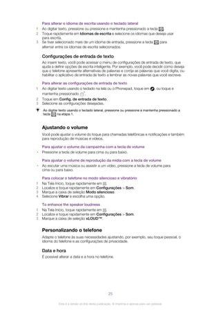 Para alterar o idioma de escrita usando o teclado lateral
1 Ao digitar texto, pressione ou pressione e mantenha pressionado a tecla .
2 Toque rapidamente em Idiomas de escrita e selecione os idiomas que deseja usar
para escrita.
3 Se tiver selecionado mais de um idioma de entrada, pressione a tecla para
alternar entre os idiomas de escrita selecionados.
Configurações de entrada de texto
Ao inserir texto, você pode acessar o menu de configurações de entrada de texto, que
ajuda a definir opções de escrita inteligente. Por exemplo, você pode decidir como deseja
que o telefone apresente alternativas de palavras e corrija as palavras que você digita, ou
habilitar o aplicativo de entrada de texto a lembrar as novas palavras que você escreve.
Para alterar as configurações de entrada de texto
1 Ao digitar texto usando o teclado na tela ou o Phonepad, toque em , ou toque e
mantenha pressionado .
2 Toque em Config. de entrada de texto.
3 Selecione as configurações desejadas.
Ao digitar texto usando o teclado lateral, pressione ou pressione e mantenha pressionado a
tecla na etapa 1.
Ajustando o volume
Você pode ajustar o volume do toque para chamadas telefônicas e notificações e também
para reprodução de músicas e vídeos.
Para ajustar o volume da campainha com a tecla de volume
• Pressione a tecla de volume para cima ou para baixo.
Para ajustar o volume de reprodução da mídia com a tecla de volume
• Ao escutar uma música ou assistir a um vídeo, pressione a tecla de volume para
cima ou para baixo.
Para colocar o telefone no modo silencioso e vibratório
1 Na Tela Início, toque rapidamente em .
2 Localize e toque rapidamente em Configurações > Som.
3 Marque a caixa de seleção Modo silencioso.
4 Selecione Vibrar e escolha uma opção.
To enhance the speaker loudness
1 Na Tela Início, toque rapidamente em .
2 Localize e toque rapidamente em Configurações > Som.
3 Marque a caixa de seleção xLOUD™.
Personalizando o telefone
Adapte o telefone às suas necessidades ajustando, por exemplo, seu toque pessoal, o
idioma do telefone e as configurações de privacidade.
Data e hora
É possível alterar a data e a hora no telefone.
25
Esta é a versão on-line desta publicação. © Imprima-a apenas para uso pessoal.
 