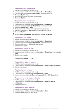 Para definir a data manualmente
1 Na Tela Início, toque rapidamente em .
2 Localize e toque rapidamente em Configurações > Data e hora.
3 Desmarque a caixa de seleção Automático, se estiver marcada.
4 Toque em Definir data.
5 Ajuste a data rolando para cima ou para baixo.
6 Toque em Definir.
Para definir a hora manualmente
1 Na Tela Início, toque rapidamente em .
2 Localize e toque rapidamente em Configurações > Data e hora.
3 Desmarque a caixa de seleção Automático, se estiver marcada.
4 Toque em Definir data e hora.
5 Ajuste a hora e os minutos rolando para cima ou para baixo.
6 Toque rapidamente em AM para alterar para PM ou vice-versa.
7 Toque em Definir.
Se você deseja usar AM e PM, deve desmarcar Formato de 24 horas.
Para definir o fuso horário
1 Na Tela Início, toque rapidamente em .
2 Localize e toque rapidamente em Configurações > Data e hora.
3 Desmarque a caixa de seleção Automático, se estiver marcada.
4 Toque rapidamente em Selecionar fuso horário.
5 Selecione uma opção.
Para definir o formato da data
1 Na Tela Início, toque rapidamente em .
2 Localize e toque rapidamente em Configurações > Data e hora > Formato de
data.
3 Selecione uma opção.
Configurações de toque
Para definir um toque do telefone
1 Na Tela Início, toque rapidamente em .
2 Localize e toque rapidamente em Configurações > Som > Toque do telefone.
3 Selecione um toque.
Para habilitar tons de toque
1 Na Tela Início, toque rapidamente em .
2 Localize e toque rapidamente em Configurações > Som.
3 Marque as caixas de seleção Sons de toque audíveis e Seleção audível.
Para selecionar um toque de notificação
1 Na Tela Início, toque rapidamente em .
2 Localize e toque rapidamente em Configurações > Som > Toque de
notificação.
3 Selecione um toque.
Para definir um alerta vibratório
1 Na Tela Início, toque rapidamente em .
2 Localize e toque rapidamente em Configurações > Som.
3 Selecione Vibrar e escolha uma opção.
26
Esta é a versão on-line desta publicação. © Imprima-a apenas para uso pessoal.
 