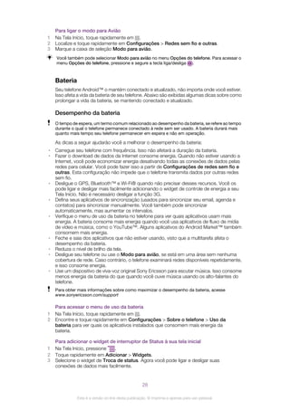 Para ligar o modo para Avião
1 Na Tela Início, toque rapidamente em .
2 Localize e toque rapidamente em Configurações > Redes sem fio e outras.
3 Marque a caixa de seleção Modo para avião.
Você também pode selecionar Modo para avião no menu Opções do telefone. Para acessar o
menu Opções do telefone, pressione e segure a tecla liga/desliga .
Bateria
Seu telefone Android™ o mantém conectado e atualizado, não importa onde você estiver.
Isso afeta a vida da bateria de seu telefone. Abaixo são exibidas algumas dicas sobre como
prolongar a vida da bateria, se mantendo conectado e atualizado.
Desempenho da bateria
O tempo de espera, um termo comum relacionado ao desempenho da bateria, se refere ao tempo
durante o qual o telefone permanece conectado à rede sem ser usado. A bateria durará mais
quanto mais tempo seu telefone permanecer em espera e não em operação.
As dicas a seguir ajudarão você a melhorar o desempenho da bateria:
• Carregue seu telefone com frequência. Isso não afetará a duração da bateria.
• Fazer o download de dados da Internet consome energia. Quando não estiver usando a
Internet, você pode economizar energia desativando todas as conexões de dados pelas
redes para celular. Você pode fazer isso a partir de Configurações de redes sem fio e
outras. Esta configuração não impede que o telefone transmita dados por outras redes
sem fio.
• Desligue o GPS, Bluetooth™ e Wi-Fi® quando não precisar desses recursos. Você os
pode ligar e desligar mais facilmente adicionando o widget de controle de energia a seu
Tela Início. Não é necessário desligar a função 3G.
• Defina seus aplicativos de sincronização (usados para sincronizar seu email, agenda e
contatos) para sincronizar manualmente. Você também pode sincronizar
automaticamente, mas aumentar os intervalos.
• Verifique o menu de uso da bateria no telefone para ver quais aplicativos usam mais
energia. A bateria consome mais energia quando você usa aplicativos de fluxo de mídia
de vídeo e música, como o YouTube™. Alguns aplicativos do Android Market™ também
consomem mais energia.
• Feche e saia dos aplicativos que não estiver usando, visto que a multitarefa afeta o
desempenho da bateria.
• Reduza o nível de brilho da tela.
• Desligue seu telefone ou use o Modo para avião, se está em uma área sem nenhuma
cobertura de rede. Caso contrário, o telefone examinará redes disponíveis repetidamente,
e isso consome energia.
• Use um dispositivo de viva-voz original Sony Ericsson para escutar música. Isso consome
menos energia da bateria do que quando você ouve música usando os alto-falantes do
telefone.
Para obter mais informações sobre como maximizar o desempenho da bateria, acesse
www.sonyericsson.com/support
Para acessar o menu de uso da bateria
1 Na Tela Início, toque rapidamente em .
2 Encontre e toque rapidamente em Configurações > Sobre o telefone > Uso da
bateria para ver quais os aplicativos instalados que consomem mais energia da
bateria.
Para adicionar o widget de interruptor de Status à sua tela inicial
1 Na Tela Início, pressione .
2 Toque rapidamente em Adicionar > Widgets.
3 Selecione o widget de Troca de status. Agora você pode ligar e desligar suas
conexões de dados mais facilmente.
28
Esta é a versão on-line desta publicação. © Imprima-a apenas para uso pessoal.
 