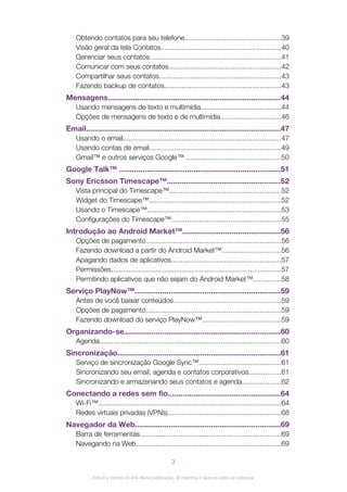 Obtendo contatos para seu telefone.................................................39
Visão geral da tela Contatos..............................................................40
Gerenciar seus contatos...................................................................41
Comunicar com seus contatos..........................................................42
Compartilhar seus contatos..............................................................43
Fazendo backup de contatos............................................................43
Mensagens..................................................................................44
Usando mensagens de texto e multimídia.........................................44
Opções de mensagens de texto e de multimídia...............................46
Email............................................................................................47
Usando o email.................................................................................47
Usando contas de email....................................................................49
Gmail™ e outros serviços Google™ .................................................50
Google Talk™ ............................................................................51
Sony Ericsson Timescape™......................................................52
Vista principal do Timescape™.........................................................52
Widget do Timescape™....................................................................52
Usando o Timescape™.....................................................................53
Configurações do Timescape™........................................................55
Introdução ao Android Market™..............................................56
Opções de pagamento.....................................................................56
Fazendo download a partir do Android Market™..............................56
Apagando dados de aplicativos........................................................57
Permissões.......................................................................................57
Permitindo aplicativos que não sejam do Android Market™..............58
Serviço PlayNow™.....................................................................59
Antes de você baixar conteúdos.......................................................59
Opções de pagamento.....................................................................59
Fazendo download do serviço PlayNow™........................................59
Organizando-se..........................................................................60
Agenda.............................................................................................60
Sincronização.............................................................................61
Serviço de sincronização Google Sync™..........................................61
Sincronizando seu email, agenda e contatos corporativos................61
Sincronizando e armazenando seus contatos e agenda....................62
Conectando a redes sem fio.....................................................64
Wi-Fi™..............................................................................................64
Redes virtuais privadas (VPNs)..........................................................68
Navegador da Web.....................................................................69
Barra de ferramentas........................................................................69
Navegando na Web..........................................................................69
3
Esta é a versão on-line desta publicação. © Imprima-a apenas para uso pessoal.
 