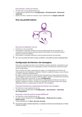 Para formatar o cartão de memória
1 Na Tela Início, toque rapidamente em .
2 Localize e toque rapidamente em Configurações > Armazenamento > Desmontar
cartão SD.
3 Depois de retirar o cartão de memória, toque rapidamente em Apagar cartão SD.
Viva-voz portátil estéreo
Para usar um dispositivo viva-voz
1 Conecte um viva-voz portátil.
2 Para atender a chamada, pressione a tecla de gerenciamento de chamadas. Se
você estiver ouvindo música, ela para quando você recebe uma chamada e reinicia
quando a mesma é finalizada.
3 Para finalizar a chamada, pressione a tecla de gerenciamento de chamadas.
Se o viva-voz portátil não estiver incluído no telefone, você poderá comprá-lo separadamente.
Configuração da Internet e de mensagens
Para enviar mensagens de texto e de multimídia e acessar a Internet, você deve ter uma
conexão de dados móvel e as configurações corretas. Há diferentes maneiras de obter
essas configurações:
• Para a maioria das redes e operadoras de celular, as configurações da Internet e de
mensagens são pré-instaladas no telefone. Portanto, é possível começar a usar a Internet
e a enviar mensagens imediatamente.
• Em alguns casos, você tem a opção de fazer download das configurações da Internet e
de mensagens na primeira vez que o telefone é ligado. Também é possível fazer download
dessas configurações mais tarde no menu Configurações.
• É possível adicionar e alterar manualmente as configurações de Internet e de rede no
telefone a qualquer momento. Contate sua operadora de rede para obter informações
detalhadas sobre as configurações de Internet e de mensagens.
Para fazer download das configurações da Internet e de mensagens
1 Na Tela Início, toque rapidamente em .
2 Localize e toque rapidamente em Configurações > Sony Ericsson > Download
de configurações.
Para exibir o nome do ponto de acesso (APN) atual
1 Na Tela Início, toque rapidamente em .
2 Localize e toque rapidamente em Configurações > Redes sem fio e outras >
Redes móveis.
3 Toque rapidamente em Nom. dos pont. de aces..
Se você tiver várias conexões disponíveis, a conexão de rede ativa será indicada por um botão
marcado na direita.
30
Esta é a versão on-line desta publicação. © Imprima-a apenas para uso pessoal.
 