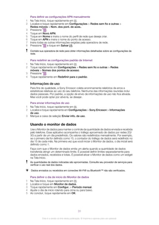 Para definir as configurações APN manualmente
1 Na Tela Início, toque rapidamente em .
2 Localize e toque rapidamente em Configurações > Redes sem fio e outras >
Redes móveis > Nom. dos pont. de aces..
3 Pressione .
4 Toque em Novo APN.
5 Toque em Nome e insira o nome do perfil de rede que deseja criar.
6 Toque em APN e insira o nome do ponto de acesso.
7 Insira todas as outras informações exigidas pela operadora de rede.
8 Pressione e toque em Salvar .
Contate sua operadora de rede para obter informações detalhadas sobre as configurações da
rede.
Para redefinir as configurações padrão de Internet
1 Na Tela Início, toque rapidamente em .
2 Toque rapidamente em Configurações > Redes sem fio e outras > Redes
móveis > Nomes dos pontos de acesso.
3 Pressione .
4 Toque rapidamente em Redefinir para o padrão.
Informações de uso
Para fins de qualidade, a Sony Ericsson coleta anonimamente relatórios de erros e
estatísticas relativas ao uso do seu telefone. Nenhuma das informações reunidas inclui
dados pessoais. Por padrão, a opção de envio de informações de uso não fica ativada.
Mas você pode optar por ativá-la, se desejar.
Para enviar informações de uso
1 Na Tela Início, toque rapidamente em .
2 Localize e toque rapidamente em Configurações > Sony Ericsson > Informações
de uso.
3 Marque a caixa de seleção Enviar info. de uso.
Usando o monitor de dados
Use o Monitor de dados para manter o controle da quantidade de dados enviada e recebida
pelo telefone. Esse aplicativo acompanha o tráfego aproximado de dados por redes 2G/
3G a partir de um dia predefinido. Os valores são redefinidos mensalmente. Por exemplo,
se o primeiro dia for definido como 15, o contador do tráfego de dados será redefinido no
dia 15 de cada mês. Na primeira vez que você iniciar o Monitor de dados, o dia inicial será
definido como 1.
Faça com que o Monitor de dados emita um alerta quando a quantidade de dados
transferida atingir um determinado limite. É possível definir limites separadamente para
dados enviados, recebidos e totais. É possível ativar o Monitor de dados como um widget
na Tela Início.
As quantidades de dados indicadas são aproximadas. Consulte seu provedor de serviços para
verificar o uso real dos dados.
Dados enviados ou recebidos em conexões Wi-Fi® ou Bluetooth™ não são verificados.
Para definir o dia de início do Monitor de dados
1 Na Tela Início, toque rapidamente em .
2 Localize e toque em Monitor de dados.
3 Toque rapidamente em Configur. > Período mensal.
4 Ajuste o dia de início rolando para cima ou para baixo.
5 Ao concluir, toque rapidamente em OK.
31
Esta é a versão on-line desta publicação. © Imprima-a apenas para uso pessoal.
 