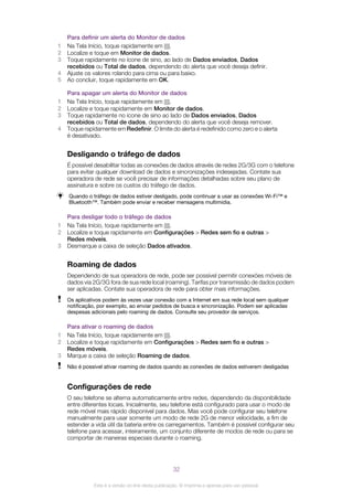 Para definir um alerta do Monitor de dados
1 Na Tela Início, toque rapidamente em .
2 Localize e toque em Monitor de dados.
3 Toque rapidamente no ícone de sino, ao lado de Dados enviados, Dados
recebidos ou Total de dados, dependendo do alerta que você deseja definir.
4 Ajuste os valores rolando para cima ou para baixo.
5 Ao concluir, toque rapidamente em OK.
Para apagar um alerta do Monitor de dados
1 Na Tela Início, toque rapidamente em .
2 Localize e toque rapidamente em Monitor de dados.
3 Toque rapidamente no ícone de sino ao lado de Dados enviados, Dados
recebidos ou Total de dados, dependendo do alerta que você deseja remover.
4 Toque rapidamente em Redefinir. O limite do alerta é redefinido como zero e o alerta
é desativado.
Desligando o tráfego de dados
É possível desabilitar todas as conexões de dados através de redes 2G/3G com o telefone
para evitar qualquer download de dados e sincronizações indesejadas. Contate sua
operadora de rede se você precisar de informações detalhadas sobre seu plano de
assinatura e sobre os custos do tráfego de dados.
Quando o tráfego de dados estiver desligado, pode continuar a usar as conexões Wi-Fi™ e
Bluetooth™. Também pode enviar e receber mensagens multimídia.
Para desligar todo o tráfego de dados
1 Na Tela Início, toque rapidamente em .
2 Localize e toque rapidamente em Configurações > Redes sem fio e outras >
Redes móveis.
3 Desmarque a caixa de seleção Dados ativados.
Roaming de dados
Dependendo de sua operadora de rede, pode ser possível permitir conexões móveis de
dados via 2G/3G fora de sua rede local (roaming). Tarifas por transmissão de dados podem
ser aplicadas. Contate sua operadora de rede para obter mais informações.
Os aplicativos podem às vezes usar conexão com a Internet em sua rede local sem qualquer
notificação, por exemplo, ao enviar pedidos de busca e sincronização. Podem ser aplicadas
despesas adicionais pelo roaming de dados. Consulte seu provedor de serviços.
Para ativar o roaming de dados
1 Na Tela Início, toque rapidamente em .
2 Localize e toque rapidamente em Configurações > Redes sem fio e outras >
Redes móveis.
3 Marque a caixa de seleção Roaming de dados.
Não é possível ativar roaming de dados quando as conexões de dados estiverem desligadas
Configurações de rede
O seu telefone se alterna automaticamente entre redes, dependendo da disponibilidade
entre diferentes locais. Inicialmente, seu telefone está configurado para usar o modo de
rede móvel mais rápido disponível para dados. Mas você pode configurar seu telefone
manualmente para usar somente um modo de rede 2G de menor velocidade, a fim de
estender a vida útil da bateria entre os carregamentos. Também é possível configurar seu
telefone para acessar, inteiramente, um conjunto diferente de modos de rede ou para se
comportar de maneiras especiais durante o roaming.
32
Esta é a versão on-line desta publicação. © Imprima-a apenas para uso pessoal.
 
