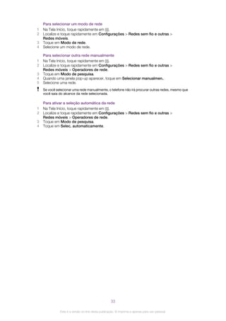 Para selecionar um modo de rede
1 Na Tela Início, toque rapidamente em .
2 Localize e toque rapidamente em Configurações > Redes sem fio e outras >
Redes móveis.
3 Toque em Modo de rede.
4 Selecione um modo de rede.
Para selecionar outra rede manualmente
1 Na Tela Início, toque rapidamente em .
2 Localize e toque rapidamente em Configurações > Redes sem fio e outras >
Redes móveis > Operadores de rede.
3 Toque em Modo de pesquisa.
4 Quando uma janela pop-up aparecer, toque em Selecionar manualmen..
5 Selecione uma rede.
Se você selecionar uma rede manualmente, o telefone não irá procurar outras redes, mesmo que
você saia do alcance da rede selecionada.
Para ativar a seleção automática da rede
1 Na Tela Início, toque rapidamente em .
2 Localize e toque rapidamente em Configurações > Redes sem fio e outras >
Redes móveis > Operadores de rede.
3 Toque em Modo de pesquisa.
4 Toque em Selec. automaticamente.
33
Esta é a versão on-line desta publicação. © Imprima-a apenas para uso pessoal.
 