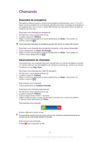 Chamando
Chamadas de emergência
Seu telefone oferece suporte a números de emergência internacionais, como 112 ou 911.
Esses números poderão ser normalmente utilizados para fazer chamadas de emergência
em qualquer país, com ou sem o cartão SIM inserido, se você estiver dentro da área de
cobertura de uma rede.
Para fazer uma chamada de emergência
1 Na Tela Início, toque rapidamente em .
2 Localize e toque em Telefone.
3 Digite o número de emergência e toque rapidamente em Cham.. Para excluir um
número, toque em .
Você pode fazer chamadas de emergência quando não houver um cartão SIM inserido.
Para fazer uma chamada de emergência enquanto o chip estiver bloqueado
1 Toque rapidamente em Cham. de emergên..
2 Digite o número de emergência e toque rapidamente em Cham.. Para apagar um
número, toque rapidamente em .
Gerenciamento de chamadas
Você pode fazer uma chamada discando manualmente um número de telefone, tocando
um número salvo em sua lista telefônica de contatos ou tocando , próximo ao número
de telefone em seu Reg. cham..
Para fazer uma chamada por meio de discagem
1 Na Tela Início, toque rapidamente em .
2 Localize e toque em Telefone.
3 Digite o número do destinatário e toque rapidamente em Cham.. Para excluir um
número, toque em .
Para encerrar uma chamada
• Toque rapidamente em Finalizar chamada.
Para fazer uma chamada internacional
1 Na Tela Início, toque rapidamente em .
2 Localize e toque em Telefone.
3 Toque e segure 0 até o sinal “+” aparecer.
4 Digite o código do país, o código de área (sem o primeiro 0) e o número do telefone
e, depois, toque rapidamente em Cham..
Para atender uma chamada
• Arraste o para a direita na tela.
Se você estiver usando fones de ouvido comuns sem microfone, precisará removê-los do
conector do fone para poder atender à chamada.
Para recusar uma chamada
• Arraste para a esquerda da tela.
34
Esta é a versão on-line desta publicação. © Imprima-a apenas para uso pessoal.
 