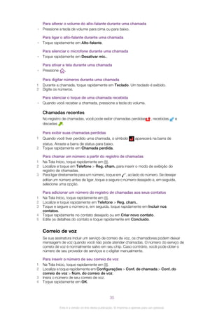 Para alterar o volume do alto-falante durante uma chamada
• Pressione a tecla de volume para cima ou para baixo.
Para ligar o alto-falante durante uma chamada
• Toque rapidamente em Alto-falante.
Para silenciar o microfone durante uma chamada
• Toque rapidamente em Desativar mic..
Para ativar a tela durante uma chamada
• Pressione .
Para digitar números durante uma chamada
1 Durante a chamada, toque rapidamente em Teclado. Um teclado é exibido.
2 Digite os números.
Para silenciar o toque de uma chamada recebida
• Quando você receber a chamada, pressione a tecla do volume.
Chamadas recentes
No registro de chamadas, você pode exibir chamadas perdidas , recebidas e
discadas .
Para exibir suas chamadas perdidas
1 Quando você tiver perdido uma chamada, o símbolo aparecerá na barra de
status. Arraste a barra de status para baixo.
2 Toque rapidamente em Chamada perdida.
Para chamar um número a partir do registro de chamadas
1 Na Tela Início, toque rapidamente em .
2 Localize e toque em Telefone > Reg. cham. para inserir o modo de exibição do
registro de chamadas.
3 Para ligar diretamente para um número, toque em , ao lado do número. Se desejar
editar um número antes de ligar, toque e segure o número desejado e, em seguida,
selecione uma opção.
Para adicionar um número do registro de chamadas aos seus contatos
1 Na Tela Início, toque rapidamente em .
2 Localize e toque rapidamente em Telefone > Reg. cham..
3 Toque e segure o número e, em seguida, toque rapidamente em Incluir nos
contatos.
4 Toque rapidamente no contato desejado ou em Criar novo contato.
5 Edite os detalhes do contato e toque rapidamente em Concluído.
Correio de voz
Se sua assinatura incluir um serviço de correio de voz, os chamadores podem deixar
mensagem de voz quando você não pode atender chamadas. O número do serviço de
correio de voz é normalmente salvo em seu chip. Caso contrário, você pode obter o
número de seu provedor de serviços e o digitar manualmente.
Para inserir o número de seu correio de voz
1 Na Tela Início, toque rapidamente em .
2 Localize e toque rapidamente em Configurações > Conf. de chamada > Conf. do
correio de voz > Núm. do correio de voz.
3 Insira o número de seu correio de voz.
4 Toque rapidamente em OK.
35
Esta é a versão on-line desta publicação. © Imprima-a apenas para uso pessoal.
 