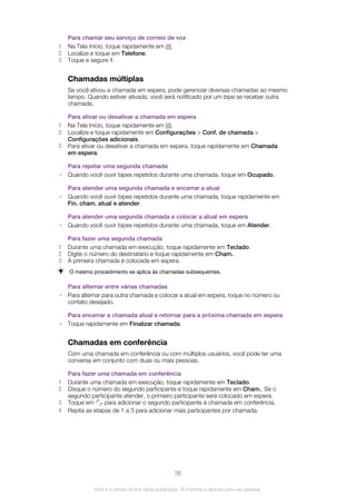 Para chamar seu serviço de correio de voz
1 Na Tela Início, toque rapidamente em .
2 Localize e toque em Telefone.
3 Toque e segure 1.
Chamadas múltiplas
Se você ativou a chamada em espera, pode gerenciar diversas chamadas ao mesmo
tempo. Quando estiver ativada, você será notificado por um bipe se receber outra
chamada.
Para ativar ou desativar a chamada em espera
1 Na Tela Início, toque rapidamente em .
2 Localize e toque rapidamente em Configurações > Conf. de chamada >
Configurações adicionais.
3 Para ativar ou desativar a chamada em espera, toque rapidamente em Chamada
em espera.
Para rejeitar uma segunda chamada
• Quando você ouvir bipes repetidos durante uma chamada, toque em Ocupado.
Para atender uma segunda chamada e encerrar a atual
• Quando você ouvir bipes repetidos durante uma chamada, toque rapidamente em
Fin. cham. atual e atender.
Para atender uma segunda chamada e colocar a atual em espera
• Quando você ouvir bipes repetidos durante uma chamada, toque em Atender.
Para fazer uma segunda chamada
1 Durante uma chamada em execução, toque rapidamente em Teclado.
2 Digite o número do destinatário e toque rapidamente em Cham..
3 A primeira chamada é colocada em espera.
O mesmo procedimento se aplica às chamadas subsequentes.
Para alternar entre várias chamadas
• Para alternar para outra chamada e colocar a atual em espera, toque no número ou
contato desejado.
Para encerrar a chamada atual e retornar para a próxima chamada em espera
• Toque rapidamente em Finalizar chamada.
Chamadas em conferência
Com uma chamada em conferência ou com múltiplos usuários, você pode ter uma
conversa em conjunto com duas ou mais pessoas.
Para fazer uma chamada em conferência
1 Durante uma chamada em execução, toque rapidamente em Teclado.
2 Disque o número do segundo participante e toque rapidamente em Cham.. Se o
segundo participante atender, o primeiro participante será colocado em espera.
3 Toque em para adicionar o segundo participante à chamada em conferência.
4 Repita as etapas de 1 a 3 para adicionar mais participantes por chamada.
36
Esta é a versão on-line desta publicação. © Imprima-a apenas para uso pessoal.
 