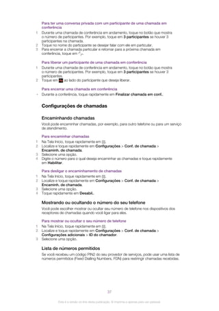 Para ter uma conversa privada com um participante de uma chamada em
conferência
1 Durante uma chamada de conferência em andamento, toque no botão que mostra
o número de participantes. Por exemplo, toque em 3 participantes se houver 3
participantes na chamada.
2 Toque no nome do participante se desejar falar com ele em particular.
3 Para encerrar a chamada particular e retornar para a próxima chamada em
conferência, toque em .
Para liberar um participante de uma chamada em conferência
1 Durante uma chamada de conferência em andamento, toque no botão que mostra
o número de participantes. Por exemplo, toque em 3 participantes se houver 3
participantes.
2 Toque em ao lado do participante que deseja liberar.
Para encerrar uma chamada em conferência
• Durante a conferência, toque rapidamente em Finalizar chamada em conf..
Configurações de chamadas
Encaminhando chamadas
Você pode encaminhar chamadas, por exemplo, para outro telefone ou para um serviço
de atendimento.
Para encaminhar chamadas
1 Na Tela Início, toque rapidamente em .
2 Localize e toque rapidamente em Configurações > Conf. de chamada >
Encaminh. de chamada.
3 Selecione uma opção.
4 Digite o número para o qual deseja encaminhar as chamadas e toque rapidamente
em Habilitar.
Para desligar o encaminhamento de chamadas
1 Na Tela Início, toque rapidamente em .
2 Localize e toque rapidamente em Configurações > Conf. de chamada >
Encaminh. de chamada.
3 Selecione uma opção.
4 Toque rapidamente em Desabil..
Mostrando ou ocultando o número do seu telefone
Você pode escolher mostrar ou ocultar seu número de telefone nos dispositivos dos
receptores de chamadas quando você ligar para eles.
Para mostrar ou ocultar o seu número de telefone
1 Na Tela Início, toque rapidamente em .
2 Localize e toque rapidamente em Configurações > Conf. de chamada >
Configurações adicionais > ID do chamador.
3 Selecione uma opção.
Lista de números permitidos
Se você recebeu um código PIN2 do seu provedor de serviços, pode usar uma lista de
números permitidos (Fixed Dialling Numbers, FDN) para restringir chamadas recebidas.
37
Esta é a versão on-line desta publicação. © Imprima-a apenas para uso pessoal.
 