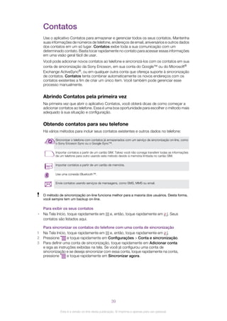 Contatos
Use o aplicativo Contatos para armazenar e gerenciar todos os seus contatos. Mantenha
suas informações de números de telefone, endereços de email, aniversários e outros dados
dos contatos em um só lugar. Contatos exibe toda a sua comunicação com um
determinado contato. Basta tocar rapidamente no contato para acessar essas informações
em uma visão geral fácil de usar.
Você pode adicionar novos contatos ao telefone e sincronizá-los com os contatos em sua
conta de sincronização da Sony Ericsson, em sua conta do Google™ ou do Microsoft®
Exchange ActiveSync®, ou em qualquer outra conta que ofereça suporte à sincronização
de contatos. Contatos tenta combinar automaticamente os novos endereços com os
contatos existentes a fim de criar um único item. Você também pode gerenciar esse
processo manualmente.
Abrindo Contatos pela primeira vez
Na primeira vez que abrir o aplicativo Contatos, você obterá dicas de como começar a
adicionar contatos ao telefone. Essa é uma boa oportunidade para escolher o método mais
adequado à sua situação e configuração.
Obtendo contatos para seu telefone
Há vários métodos para incluir seus contatos existentes e outros dados no telefone:
Sincronizar o telefone com contatos já armazenados com um serviço de sincronização on-line, como
o Sony Ericsson Sync ou o Google Sync™.
Importar contatos a partir de um cartão SIM. Talvez você não consiga transferir todas as informações
de um telefone para outro usando este método devido à memória limitada no cartão SIM.
Importar contatos a partir de um cartão de memória.
Use uma conexão Bluetooth™.
Envie contatos usando serviços de mensagens, como SMS, MMS ou email.
O método de sincronização on-line funciona melhor para a maioria dos usuários. Desta forma,
você sempre tem um backup on-line.
Para exibir os seus contatos
• Na Tela Início, toque rapidamente em e, então, toque rapidamente em . Seus
contatos são listados aqui.
Para sincronizar os contatos do telefone com uma conta de sincronização
1 Na Tela Início, toque rapidamente em e, então, toque rapidamente em .
2 Pressione e toque rapidamente em Configurações > Conta e sincronização.
3 Para definir uma conta de sincronização, toque rapidamente em Adicionar conta
e siga as instruções exibidas na tela. Se você já configurou uma conta de
sincronização e se deseja sincronizar com essa conta, toque rapidamente na conta,
pressione e toque rapidamente em Sincronizar agora.
39
Esta é a versão on-line desta publicação. © Imprima-a apenas para uso pessoal.
 