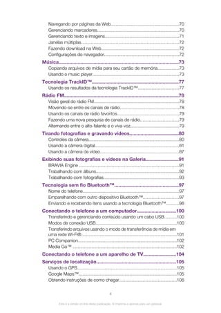 Navegando por páginas da Web.......................................................70
Gerenciando marcadores..................................................................70
Gerenciando texto e imagens............................................................71
Janelas múltiplas...............................................................................72
Fazendo download na Web...............................................................72
Configurações do navegador............................................................72
Música.........................................................................................73
Copiando arquivos de mídia para seu cartão de memória.................73
Usando o music player......................................................................73
Tecnologia TrackID™................................................................77
Usando os resultados da tecnologia TrackID™.................................77
Rádio FM.....................................................................................78
Visão geral do rádio FM....................................................................78
Movendo-se entre os canais de rádio...............................................78
Usando os canais de rádio favoritos..................................................79
Fazendo uma nova pesquisa de canais de rádio...............................79
Alternando entre o alto-falante e o viva-voz.......................................79
Tirando fotografias e gravando vídeos....................................80
Controles da câmera.........................................................................80
Usando a câmera digital....................................................................81
Usando a câmera de vídeo...............................................................87
Exibindo suas fotografias e vídeos na Galeria........................91
BRAVIA Engine ................................................................................91
Trabalhando com álbuns...................................................................92
Trabalhando com fotografias.............................................................93
Tecnologia sem fio Bluetooth™................................................97
Nome do telefone.............................................................................97
Emparelhando com outro dispositivo Bluetooth™.............................97
Enviando e recebendo itens usando a tecnologia Bluetooth™..........98
Conectando o telefone a um computador.............................100
Transferindo e gerenciando conteúdo usando um cabo USB..........100
Modos de conexão USB.................................................................100
Transferindo arquivos usando o modo de transferência de mídia em
uma rede Wi-Fi®.............................................................................101
PC Companion...............................................................................102
Media Go™ ...................................................................................102
Conectando o telefone a um aparelho de TV........................104
Serviços de localização...........................................................105
Usando o GPS................................................................................105
Google Maps™...............................................................................105
Obtendo instruções de como chegar..............................................106
4
Esta é a versão on-line desta publicação. © Imprima-a apenas para uso pessoal.
 