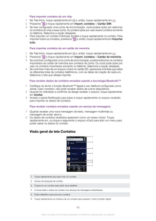 Para importar contatos de um chip
1 Na Tela Início, toque rapidamente em e, então, toque rapidamente em .
2 Pressione e toque rapidamente em Import. contatos > Cartão SIM.
3 Se tiver configurado uma conta de sincronização, você poderá optar por adicionar
os contatos do chip a essa conta. Ou poderá optar por usar esses contatos somente
no telefone. Selecione a opção desejada.
4 Para importar um contato individual, localize e toque rapidamente no contato. Para
importar todos os contatos, pressione e, então, toque rapidamente em Importar
tudo.
Para importar contatos de um cartão de memória
1 Na Tela Início, toque rapidamente em e, então, toque rapidamente em .
2 Pressione e toque rapidamente em Import. contatos > Cartão de memória.
3 Se você tiver configurado uma conta de sincronização, poderá adicionar os contatos
importados do cartão de memória aos contatos da conta. Ou você pode optar por
usar os contatos importados somente no telefone. Selecione a opção desejada.
4 Se você tiver mais de um arquivo vCard no cartão SD, aparecerá uma lista que exibe
os diferentes lotes de contatos telefônicos, com as datas de criação de cada um.
Selecione o lote que deseja importar.
Para receber dados de contatos enviados usando a tecnologia Bluetooth™
1 Certifique-se de ter a função Bluetooth™ ligada e seu telefone configurado como
visível. Caso contrário, não pode receber dados de outros dispositivos.
2 Quando for solicitado a confirmar se deseja receber o arquivo, toque rapidamente
em Aceitar.
3 Arraste o painel Notificação para baixo e toque rapidamente no arquivo recebido
para importar os dados de contatos.
Para receber contatos enviados usando um serviço de mensagens
1 Quando receber uma nova mensagem de texto, mensagem multimídia ou
mensagem de email, abra-a.
2 Os dados de contatos recebidos aparecem como um anexo vCard. Toque
rapidamente em, ou toque e segurando o arquivo vCard para abrir um menu para
poder salvar os dados do contato.
Visão geral da tela Contatos
4
7
6
5
3
2
1
1 Toque rapidamente aqui para criar um contato
2 Campo de pesquisa de contato
3 Toque em um contato para exibir seus detalhes
4 O ícone exibe o status do contato nos serviços de mensagens instantâneas
5 Índice alfabético para procurar contatos
6 Toque rapidamente na miniatura de um contato para acessar o menu Contato rápido
40
Esta é a versão on-line desta publicação. © Imprima-a apenas para uso pessoal.
 