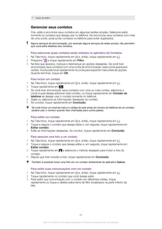 7 Guias de atalho
Gerenciar seus contatos
Crie, edite e sincronize seus contatos em algumas tarefas simples. Selecione exibir
somente os contatos que deseja usar no telefone. Se sincronizar seus contatos com mais
de uma conta, pode juntar contatos no telefone para evitar duplicados.
Alguns serviços de sincronização, por exemplo alguns serviços de redes sociais, não permitem
que você edite detalhes dos contatos.
Para selecionar quais contatos serão exibidos no aplicativo de Contatos
1 Na Tela Início, toque rapidamente em e, então, toque rapidamente em .
2 Pressione e toque rapidamente em Filtro.
3 Na lista que aparece, marque e desmarque as opções desejadas. Se você tiver
sincronizado seus contatos com uma conta de sincronização, essa conta aparecerá
na lista. Você pode tocar rapidamente na conta para expandir mais a lista de opções.
Quando terminar, toque em OK.
Para incluir um contato
1 Na Tela Início, toque rapidamente em e, então, toque rapidamente em .
2 Toque rapidamente em .
3 Se você tiver sincronizado seus contatos com uma ou mais contas, selecione a
conta à qual deseja adicionar este contato, ou toque rapidamente em Contato de
telefone se desejar usar o contato somente no telefone.
4 Digite ou selecione as informações desejadas do contato.
5 Ao concluir, toque rapidamente em Concluído.
Se você incluir um sinal de mais e o código do país antes do número do telefone de um contato,
poderá usar o número quando fizer chamadas para outros países.
Para editar um contato
1 Na Tela Início, toque rapidamente em e, então, toque rapidamente em .
2 Toque e segure o contato que deseja editar e, em seguida, toque rapidamente em
Editar contato.
3 Edite as informações desejadas. Ao concluir, toque rapidamente em Concluído.
Para associar uma foto a um contato
1 Na Tela Início, toque rapidamente em e, então, toque rapidamente em .
2 Toque e segure o contato que deseja editar e, em seguida, toque rapidamente em
Editar contato.
3 Toque rapidamente em e selecione o método desejado para incluir a foto do
contato.
4 Depois que tiver incluído a foto, toque rapidamente em Concluído.
Também é possível incluir uma foto em um contato diretamente do aplicativo Galeria.
Para exibir suas comunicações com um contato
1 Na Tela Início, toque rapidamente em e, então, toque rapidamente em .
2 Toque rapidamente no contato que você deseja exibir.
3 Para exibir sua comunicação com o contato em diferentes mídias, toque
rapidamente ou toque e deslize pelos itens de filtro localizados na parte inferior da
tela.
41
Esta é a versão on-line desta publicação. © Imprima-a apenas para uso pessoal.
 