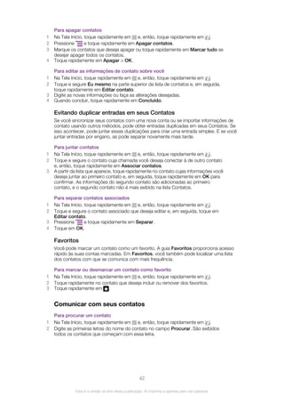 Para apagar contatos
1 Na Tela Início, toque rapidamente em e, então, toque rapidamente em .
2 Pressione e toque rapidamente em Apagar contatos.
3 Marque os contatos que deseja apagar ou toque rapidamente em Marcar tudo se
desejar apagar todos os contatos.
4 Toque rapidamente em Apagar > OK.
Para editar as informações de contato sobre você
1 Na Tela Início, toque rapidamente em e, então, toque rapidamente em .
2 Toque e segure Eu mesmo na parte superior da lista de contatos e, em seguida,
toque rapidamente em Editar contato.
3 Digite as novas informações ou faça as alterações desejadas.
4 Quando concluir, toque rapidamente em Concluído.
Evitando duplicar entradas em seus Contatos
Se você sincronizar seus contatos com uma nova conta ou se importar informações de
contato usando outros métodos, pode obter entradas duplicadas em seus Contatos. Se
isso acontecer, pode juntar essas duplicações para criar uma entrada simples. E se você
juntar entradas por engano, as pode separar novamente mais tarde.
Para juntar contatos
1 Na Tela Início, toque rapidamente em e, então, toque rapidamente em .
2 Toque e segure o contato cuja chamada você deseja conectar à de outro contato
e, então, toque rapidamente em Associar contatos.
3 A partir da lista que aparece, toque rapidamente no contato cujas informações você
deseja juntar ao primeiro contato e, em seguida, toque rapidamente em OK para
confirmar. As informações do segundo contato são adicionadas ao primeiro
contato, e o segundo contato não é mais exibido na lista Contatos.
Para separar contatos associados
1 Na Tela Início, toque rapidamente em e, então, toque rapidamente em .
2 Toque e segure o contato associado que deseja editar e, em seguida, toque em
Editar contato.
3 Pressione e toque rapidamente em Separar.
4 Toque em OK.
Favoritos
Você pode marcar um contato como um favorito. A guia Favoritos proporciona acesso
rápido às suas contas marcadas. Em Favoritos, você também pode localizar uma lista
dos contatos com que se comunica com mais frequência.
Para marcar ou desmarcar um contato como favorito
1 Na Tela Início, toque rapidamente em e, então, toque rapidamente em .
2 Toque rapidamente no contato que deseja incluir ou remover dos favoritos.
3 Toque rapidamente em .
Comunicar com seus contatos
Para procurar um contato
1 Na Tela Início, toque rapidamente em e, então, toque rapidamente em .
2 Digite as primeiras letras do nome do contato no campo Procurar. São exibidos
todos os contatos que começam com essa letra.
42
Esta é a versão on-line desta publicação. © Imprima-a apenas para uso pessoal.
 