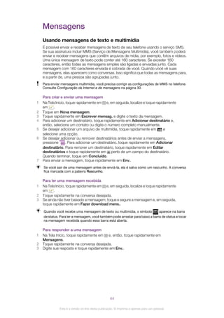 Mensagens
Usando mensagens de texto e multimídia
É possível enviar e receber mensagens de texto de seu telefone usando o serviço SMS.
Se sua assinatura incluir MMS (Serviço de Mensagens Multimídia), você também poderá
enviar e receber mensagens que contêm arquivos de mídia, por exemplo, fotos e vídeos.
Uma única mensagem de texto pode conter até 160 caracteres. Se exceder 160
caracteres, então todas as mensagens simples são ligadas e enviadas junto. Cada
mensagem com 160 caracteres enviada é cobrada de você. Quando você vê suas
mensagens, elas aparecem como conversas. Isso significa que todas as mensagens para,
e a partir de, uma pessoa são agrupadas junto.
Para enviar mensagens multimídia, você precisa corrigir as configurações de MMS no telefone.
Consulte Configuração da Internet e de mensagens na página 30.
Para criar e enviar uma mensagem
1 Na Tela Início, toque rapidamente em e, em seguida, localize e toque rapidamente
em .
2 Toque em Nova mensagem.
3 Toque rapidamente em Escrever mensag. e digite o texto da mensagem.
4 Para adicionar um destinatário, toque rapidamente em Adicionar destinatário e,
então, selecione um contato ou digite o número completo manualmente.
5 Se desejar adicionar um arquivo de multimídia, toque rapidamente em e
selecione uma opção.
6 Se desejar adicionar ou remover destinatários antes de enviar a mensagens,
pressione . Para adicionar um destinatário, toque rapidamente em Adicionar
destinatário. Para remover um destinatário, toque rapidamente em Editar
destinatários e toque rapidamente em perto de um campo do destinatário.
Quando terminar, toque em Concluído.
7 Para enviar a mensagem, toque rapidamente em Env..
Se você sair de uma mensagem antes de enviá-la, ela é salva como um rascunho. A conversa
fica marcada com a palavra Rascunho.
Para ler uma mensagem recebida
1 Na Tela Início, toque rapidamente em e, em seguida, localize e toque rapidamente
em .
2 Toque rapidamente na conversa desejada.
3 Se ainda não tiver baixado a mensagem, toque e segure a mensagem e, em seguida,
toque rapidamente em Fazer download mens..
Quando você recebe uma mensagem de texto ou multimídia, o símbolo aparece na barra
de status. Para ler a mensagem, você também pode arrastar para baixo a barra de status e tocar
na mensagem recebida quando essa barra está aberta.
Para responder a uma mensagem
1 Na Tela Início, toque rapidamente em e, então, toque rapidamente em
Mensagens.
2 Toque rapidamente na conversa desejada.
3 Digite sua resposta e toque rapidamente em Env..
44
Esta é a versão on-line desta publicação. © Imprima-a apenas para uso pessoal.
 