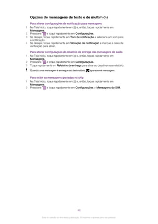 Opções de mensagens de texto e de multimídia
Para alterar configurações de notificação para mensagens
1 Na Tela Início, toque rapidamente em e, então, toque rapidamente em
Mensagens.
2 Pressione e toque rapidamente em Configurações.
3 Se desejar, toque rapidamente em Tom de notificação e selecione um som para
a notificação.
4 Se desejar, toque rapidamente em Vibração de notificação e marque a caixa de
verificação para ativar.
Para alterar configurações do relatório de entrega das mensagens de saída
1 Na Tela Início, toque rapidamente em e, então, toque rapidamente em
Mensagens.
2 Pressione e toque rapidamente em Configurações.
3 Toque rapidamente em Relatório de entrega para ativar ou desativar esse relatório.
Quando uma mensagem é entregue ao destinatário, aparece na mensagem.
Para exibir as mensagens gravadas no chip
1 Na Tela Início, toque rapidamente em e, então, toque rapidamente em
Mensagens.
2 Pressione e toque rapidamente em Configurações > Mensagens do SIM.
46
Esta é a versão on-line desta publicação. © Imprima-a apenas para uso pessoal.
 