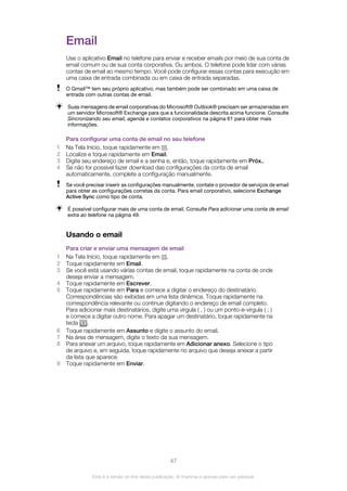 Email
Use o aplicativo Email no telefone para enviar e receber emails por meio de sua conta de
email comum ou de sua conta corporativa. Ou ambos. O telefone pode lidar com várias
contas de email ao mesmo tempo. Você pode configurar essas contas para execução em
uma caixa de entrada combinada ou em caixa de entrada separadas.
O Gmail™ tem seu próprio aplicativo, mas também pode ser combinado em uma caixa de
entrada com outras contas de email.
Suas mensagens de email corporativas do Microsoft® Outlook® precisam ser armazenadas em
um servidor Microsoft® Exchange para que a funcionalidade descrita acima funcione. Consulte
Sincronizando seu email, agenda e contatos corporativos na página 61 para obter mais
informações.
Para configurar uma conta de email no seu telefone
1 Na Tela Início, toque rapidamente em .
2 Localize e toque rapidamente em Email.
3 Digite seu endereço de email e a senha e, então, toque rapidamente em Próx..
4 Se não for possível fazer download das configurações da conta de email
automaticamente, complete a configuração manualmente.
Se você precisar inserir as configurações manualmente, contate o provedor de serviços de email
para obter as configurações corretas da conta. Para email corporativo, selecione Exchange
Active Sync como tipo de conta.
É possível configurar mais de uma conta de email. Consulte Para adicionar uma conta de email
extra ao telefone na página 49.
Usando o email
Para criar e enviar uma mensagem de email
1 Na Tela Início, toque rapidamente em .
2 Toque rapidamente em Email.
3 Se você está usando várias contas de email, toque rapidamente na conta de onde
deseja enviar a mensagem.
4 Toque rapidamente em Escrever.
5 Toque rapidamente em Para e comece a digitar o endereço do destinatário.
Correspondências são exibidas em uma lista dinâmica. Toque rapidamente na
correspondência relevante ou continue digitando o endereço de email completo.
Para adicionar mais destinatários, digite uma vírgula ( , ) ou um ponto-e-vírgula ( ; )
e comece a digitar outro nome. Para apagar um destinatário, toque rapidamente na
tecla .
6 Toque rapidamente em Assunto e digite o assunto do email.
7 Na área de mensagem, digite o texto da sua mensagem.
8 Para anexar um arquivo, toque rapidamente em Adicionar anexo. Selecione o tipo
de arquivo e, em seguida, toque rapidamente no arquivo que deseja anexar a partir
da lista que aparece.
9 Toque rapidamente em Enviar.
47
Esta é a versão on-line desta publicação. © Imprima-a apenas para uso pessoal.
 