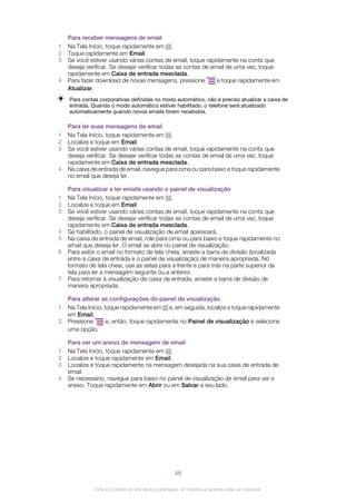 Para receber mensagens de email
1 Na Tela Início, toque rapidamente em .
2 Toque rapidamente em Email.
3 Se você estiver usando várias contas de email, toque rapidamente na conta que
deseja verificar. Se desejar verificar todas as contas de email de uma vez, toque
rapidamente em Caixa de entrada mesclada.
4 Para fazer download de novas mensagens, pressione e toque rapidamente em
Atualizar.
Para contas corporativas definidas no modo automático, não é preciso atualizar a caixa de
entrada. Quando o modo automático estiver habilitado, o telefone será atualizado
automaticamente quando novos emails forem recebidos.
Para ler suas mensagens de email
1 Na Tela Início, toque rapidamente em .
2 Localize e toque em Email.
3 Se você estiver usando várias contas de email, toque rapidamente na conta que
deseja verificar. Se desejar verificar todas as contas de email de uma vez, toque
rapidamente em Caixa de entrada mesclada.
4 Na caixa de entrada de email, navegue para cima ou para baixo e toque rapidamente
no email que deseja ler.
Para visualizar e ler emails usando o painel de visualização
1 Na Tela Início, toque rapidamente em .
2 Localize e toque em Email.
3 Se você estiver usando várias contas de email, toque rapidamente na conta que
deseja verificar. Se desejar verificar todas as contas de email de uma vez, toque
rapidamente em Caixa de entrada mesclada.
4 Se habilitado, o painel de visualização de email aparecerá.
5 Na caixa de entrada de email, role para cima ou para baixo e toque rapidamente no
email que deseja ler. O email se abre no painel de visualização.
6 Para exibir o email no formato de tela cheia, arraste a barra de divisão (localizada
entre a caixa de entrada e o painel de visualização) de maneira apropriada. No
formato de tela cheia, use as setas para a frente e para trás na parte superior da
tela para ler a mensagem seguinte ou a anterior.
7 Para retornar à visualização da caixa de entrada, arraste a barra de divisão de
maneira apropriada.
Para alterar as configurações do painel de visualização
1 Na Tela Início, toque rapidamente em e, em seguida, localize e toque rapidamente
em Email.
2 Pressione e, então, toque rapidamente no Painel de visualização e selecione
uma opção.
Para ver um anexo de mensagem de email
1 Na Tela Início, toque rapidamente em .
2 Localize e toque rapidamente em Email.
3 Localize e toque rapidamente na mensagem desejada na sua caixa de entrada de
email.
4 Se necessário, navegue para baixo no painel de visualização de email para ver o
anexo. Toque rapidamente em Abrir ou em Salvar a seu lado.
48
Esta é a versão on-line desta publicação. © Imprima-a apenas para uso pessoal.
 