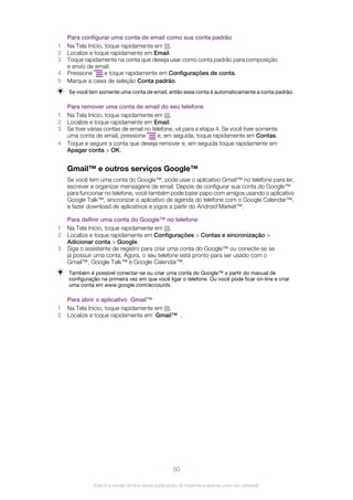 Para configurar uma conta de email como sua conta padrão
1 Na Tela Início, toque rapidamente em .
2 Localize e toque rapidamente em Email.
3 Toque rapidamente na conta que deseja usar como conta padrão para composição
e envio de email.
4 Pressione e toque rapidamente em Configurações de conta.
5 Marque a caixa de seleção Conta padrão.
Se você tem somente uma conta de email, então essa conta é automaticamente a conta padrão.
Para remover uma conta de email do seu telefone
1 Na Tela Início, toque rapidamente em .
2 Localize e toque rapidamente em Email.
3 Se tiver várias contas de email no telefone, vá para a etapa 4. Se você tiver somente
uma conta de email, pressione e, em seguida, toque rapidamente em Contas.
4 Toque e segure a conta que deseja remover e, em seguida toque rapidamente em
Apagar conta > OK.
Gmail™ e outros serviços Google™
Se você tem uma conta do Google™, pode usar o aplicativo Gmail™ no telefone para ler,
escrever e organizar mensagens de email. Depois de configurar sua conta do Google™
para funcionar no telefone, você também pode bater papo com amigos usando o aplicativo
Google Talk™, sincronizar o aplicativo de agenda do telefone com o Google Calendar™,
e fazer download de aplicativos e jogos a partir do Android Market™.
Para definir uma conta do Google™ no telefone
1 Na Tela Início, toque rapidamente em .
2 Localize e toque rapidamente em Configurações > Contas e sincronização >
Adicionar conta > Google.
3 Siga o assistente de registro para criar uma conta do Google™ ou conecte-se se
já possuir uma conta. Agora, o seu telefone está pronto para ser usado com o
Gmail™, Google Talk™ e Google Calendar™.
Também é possível conectar-se ou criar uma conta do Google™ a partir do manual de
configuração na primeira vez em que você ligar o telefone. Ou você pode ficar on-line e criar
uma conta em www.google.com/accounts.
Para abrir o aplicativo Gmail™
1 Na Tela Início, toque rapidamente em .
2 Localize e toque rapidamente em Gmail™ .
50
Esta é a versão on-line desta publicação. © Imprima-a apenas para uso pessoal.
 