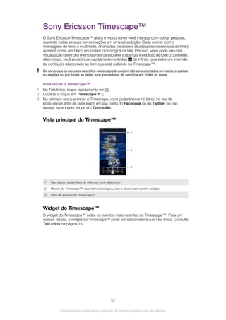 Sony Ericsson Timescape™
O Sony Ericsson Timescape™ altera o modo como você interage com outras pessoas,
reunindo todas as suas comunicações em uma só exibição. Cada evento (como
mensagens de texto e multimídia, chamadas perdidas e atualizações de serviços da Web)
aparece como um bloco em ordem cronológica na tela. Por isso, você pode ver uma
visualização breve dos eventos antes de escolher a abertura e exibição de todo o conteúdo.
Além disso, você pode tocar rapidamente no botão de infinito para exibir um intervalo
de conteúdo relacionado ao item que está exibindo no Timescape™.
Os serviços e os recursos descritos neste capítulo podem não ser suportados em todos os países
ou regiões ou por todas as redes e/ou provedores de serviços em todas as áreas.
Para iniciar o Timescape™
1 Na Tela Início, toque rapidamente em .
2 Localize e toque em Timescape™ .
3 Na primeira vez que iniciar o Timescape, você poderá tocar no bloco na tela de
boas-vindas a fim de fazer logon em sua conta do Facebook ou do Twitter. Se não
desejar fazer logon, toque em Concluído.
Vista principal do Timescape™
2
1
3
1 Seu status nos serviços de web que você selecionou
2 Blocos do Timescape™, na ordem cronológica, com o bloco mais recente no topo
3 Filtro de eventos do Timescape™
Widget do Timescape™
O widget do Timescape™ exibe os eventos mais recentes do Timescape™. Para um
acesso rápido, o widget do Timescape™ pode ser adicionado à sua Tela Início. Consulte
Tela Início na página 16.
52
Esta é a versão on-line desta publicação. © Imprima-a apenas para uso pessoal.
 