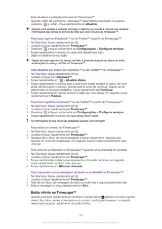 Para atualizar a exibição principal do Timescape™
• Quando o filtro de eventos do Timescape™ está definido para todos os eventos,
pressione e, então, toque rapidamente em Atualizar.
Quando você atualiza a exibição principal, o telefone se conecta à Internet para atualizar
informações das contas de serviço da Web que você vinculou ao Timescape™.
Para fazer login no Facebook™ ou no Twitter™ a partir do Timescape™
1 Na Tela Início, toque rapidamente em .
2 Localize e toque rapidamente em Timescape™.
3 Pressione e toque rapidamente em Configurações > Configurar serviços.
4 Toque rapidamente no serviço no qual você deseja fazer login.
5 Digite os detalhes do seu login.
Depois de fazer login em um serviço da Web, é possível atualizar seu status ou exibir
atualizações do serviço da Web no Timescape™.
Para atualizar seu status do Facebook™ ou do Twitter™ no Timescape™
1 Na Tela Início, toque rapidamente em .
2 Localize e toque em Timescape™.
3 Toque rapidamente em > Atualizar status.
4 Toque rapidamente no serviço para o qual você deseja atualizar o status. Se você
ainda não fez logon no serviço, precisa fazê-lo antes de continuar. Depois de ter
selecionado os serviços desejados, toque rapidamente em Continuar.
5 Toque rapidamente no campo de texto e digite seu novo status. Em seguida, toque
rapidamente em Publicar.
Para fazer logoff do Facebook™ ou do Twitter™ a partir do Timescape™
1 Na Tela Início, toque rapidamente em .
2 Localize e toque rapidamente em Timescape™.
3 Pressione e toque rapidamente em Configurações > Configurar serviços.
4 Toque rapidamente no serviço no qual deseja fazer logoff.
As informações de sua conta são apagadas quando você faz logoff.
Para exibir um evento no Timescape™
1 Na Tela Início, toque rapidamente em .
2 Localize e toque rapidamente em Timescape™.
3 Navegue até o bloco do evento desejado e toque rapidamente nele para que
apareça no modo de visualização. Em seguida, toque no bloco rapidamente mais
uma vez.
Para retornar a chamada no Timescape™ quando uma chamada for perdida
1 Na Tela Início, toque rapidamente em .
2 Localize e toque rapidamente em Timescape™.
3 Toque rapidamente no bloco que representa a chamada perdida e, em seguida,
toque rapidamente no bloco mais uma vez.
4 Toque rapidamente em Retornar chamada.
Para responder a uma mensagem de texto ou multimídia no Timescape™
1 Na Tela Início, toque rapidamente em .
2 Localize e toque rapidamente em Timescape™.
3 Role até um bloco de mensagem de texto ou multimídia e toque rapidamente nele.
4 Edite a mensagem e toque rapidamente em Env..
Botão infinito no Timescape™
Quando você toca rapidamente em um bloco, o botão Infinito aparece no canto superior
direito. Se o bloco estiver conectado a um contato, você poderá acessar o conteúdo
relacionado tocando rapidamente no botão infinito.
54
Esta é a versão on-line desta publicação. © Imprima-a apenas para uso pessoal.
 