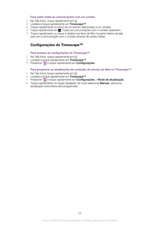 Para exibir todas as comunicações com um contato
1 Na Tela Início, toque rapidamente em .
2 Localize e toque rapidamente em Timescape™.
3 Toque rapidamente no bloco de um evento relacionado a um contato.
4 Toque rapidamente em . Todas as comunicações com o contato aparecem.
5 Toque rapidamente ou toque e deslize nos itens de filtro na parte inferior da tela,
para ver a comunicação com o contato através de outras mídias.
Configurações do Timescape™
Para acessar as configurações do Timescape™
1 Na Tela Início, toque rapidamente em .
2 Localize e toque rapidamente em Timescape™.
3 Pressione e toque rapidamente em Configurações.
Para programar as atualizações do conteúdo do serviço da Web no Timescape™
1 Na Tela Início, toque rapidamente em .
2 Localize e toque rapidamente em Timescape™.
3 Pressione e toque rapidamente em Configurações > Modo de atualização.
4 Toque rapidamente na opção desejada. Se você selecionar Manual, nenhuma
atualização automática será programada.
55
Esta é a versão on-line desta publicação. © Imprima-a apenas para uso pessoal.
 