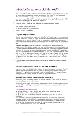 Introdução ao Android Market™
Abra o Android Market™ e entre em um mundo de aplicativos e jogos. É possível navegar
por esses aplicativos e jogos por meio de diferentes categorias. Também é possível
classificar um aplicativo ou jogo e enviar comentários sobre ele.
Para usar o Android Market™, é preciso ter uma conta do Google™. Consulte Para definir
uma conta do Google™ no telefone na página 50.
O Android Market™ pode não estar disponível em todos os países ou regiões
Para abrir o Android™ Market
1 Na Tela Início, toque rapidamente em .
2 Localize e toque em Market.
Opções de pagamento
Quando você baixa aplicativos pagos do Android Market™, sua compra é processada pelo
Google Checkout™. Em alguns casos, você pode baixar versões para avaliação gratuitas
dos aplicativos no Android Market™, mas se desejar continuar usando o aplicativo, o
download e o pagamento da versão completa precisam ser feitos no site do fabricante na
Web.
• Google Checkout™ – Google Checkout™ é um serviço de processamento de
pagamentos on-line. Ele oferece, por exemplo, informações sobre o histórico de compras
e fornece proteção contra fraude de cartão de crédito não fornecendo o número completo
do cartão de crédito ao fornecedor. Você pode usar sua conta do Google™ para fazer
login no Google Checkout™ a partir do telefone. Se você não tiver uma conta do Google
Checkout™, pode se inscrever para abrir uma nova conta usando o telefone. O pagamento
pode ser feito com um cartão de crédito ou débito ou com um vale-presente. Alguns
fornecedores também podem aceitar o pagamento por meio da conta de cobrança do
telefone.
A compra de aplicativos no Android Market™ pode não ser possível em todos os países e
regiões.
Fazendo download a partir do Android Market™
Você pode fazer download de todos os tipos de aplicativos a partir do Android Market™,
inclusive aplicativos gratuitos. Se você pagar por um aplicativo por meio do Google
Checkout™, o aplicativo será associado à sua conta do Google™, o que permite sua
instalação por um número ilimitado de vezes em qualquer dispositivo.
Antes de você efetuar o download de aplicativos
Antes de começar o download a partir do Android Market™, certifique-se de que tenha
uma conexão da Internet trabalhando.
Se lembre, também, que podem ocorrer despesas de tráfego de dados quando efetua o
download de conteúdos para seu telefone. Contate sua operadora para obter mais
informações.
Para baixar um aplicativo gratuito
1 No Android Market™, localize um item que deseje baixar navegando pelas
categorias ou usando a função de pesquisa.
2 Toque no item para visualizar os detalhes e siga as instruções para concluir a
instalação.
3 Se o aplicativo que você deseja baixar exige acesso aos seus dados ou controle de
quaisquer funções em seu telefone, uma tela adicional aparecerá com detalhes. Leia
cuidadosamente os itens dessa tela porque a funcionalidade de seu telefone pode
ser seriamente afetada se você continuar. Se você concorda, toque em OK ou se
deseja cancelar o download, toque em Cancelar.
56
Esta é a versão on-line desta publicação. © Imprima-a apenas para uso pessoal.
 